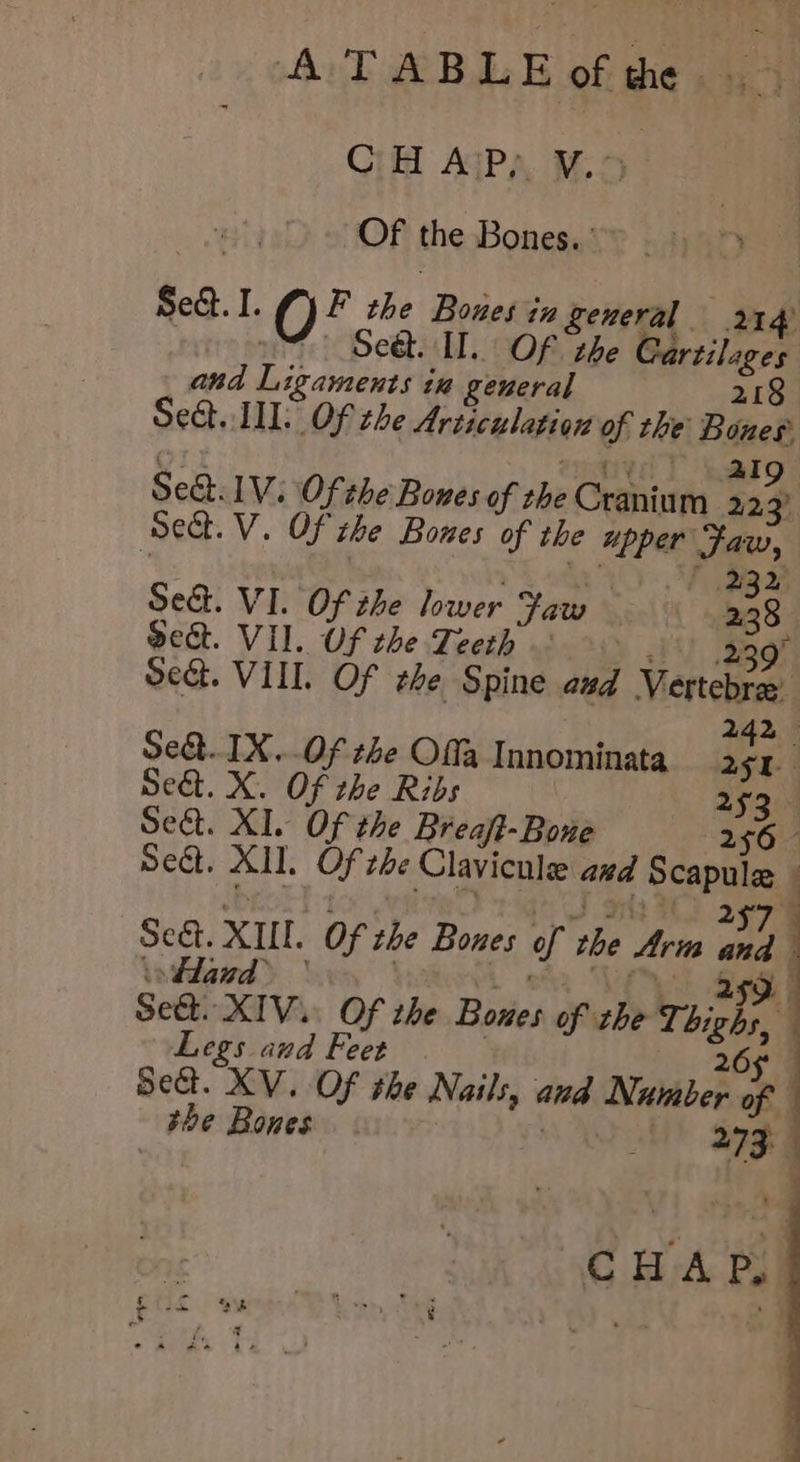 Ci AaP,, 5° Of the Bones.’ $e. I. O F the Bones tu general 214 om Set. IL. OF zhe Gartilages and Ligaments in general 218 Set. III. Of the Articulation of the Boues OT SIT est I 2Ig Se. 1V. Of the Bones of the Cranium 223 Sect. V. Of the Bones of the upper Faw, Sed. VI. Of the lower Faw 238 Sect. VII. Uf the Teeth © | 239° Sect. VIII. Of the Spine and Vertebrae 242 Set. IX..Of the Offa Innominata ioe Seat. X. Of the Ribs 253 — Sect. XI. Of the Breaft-Bone 256 - Seat. XII. Of the Clavicnle azd Scapule i Pi i eas Sree ae 2 Sect. XUI. Of che Bones of rhe Arm Bei) | intgrd> bey Voth ok VAS ge Sect. XIV. Of the Bones of the Thighs, Legs aud Feet 26 Set. XV. Of the Nails, and Number of the Bones | a Qgga 7