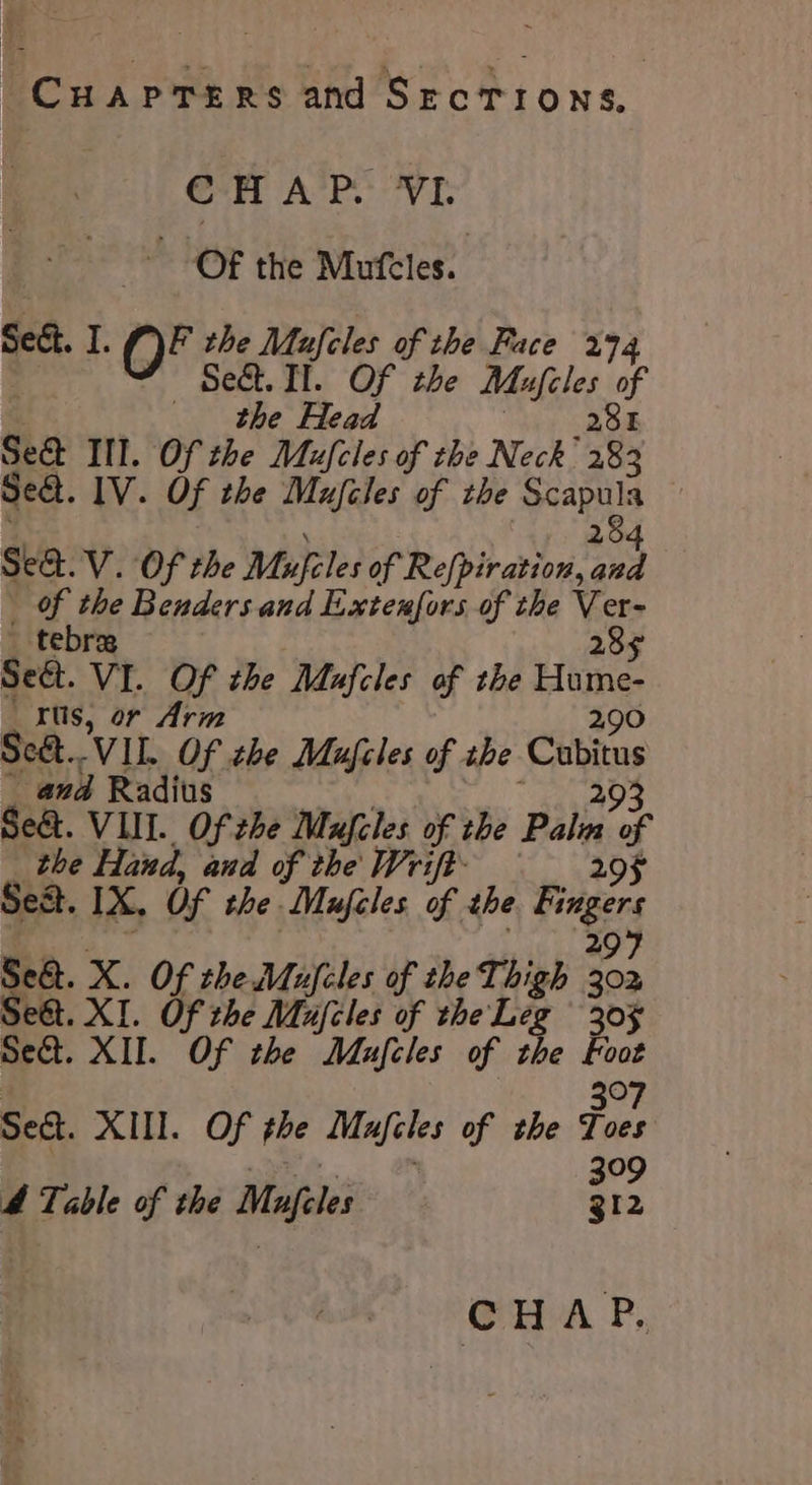 Cuaprers and SrcTions, @-H A’P:: VI OF the Mufeles. Seét. I. OF the Mufeles of the Face 274 Sect. II. Of the Mufcles of the Head Sh a Se&amp;t Ill. Of the Mufcles of the Neck 283 Seat. 1V. Of the Mujcles of the Scapula . 284 Sea. V. Of the Mufcles of Refpiration, and _ Of the Benders and Extenfors of the Ver- tebras 289 Seét. VI. Of the Mafcles of the Hume- _ rus, or Arm 290 Se&amp;..VII. Of zhe Mufcles of zhe Cubitus _ and Radius viet ve eas Se&amp;. VIII. Of che Mufcles of the Pala of _ the Hand, and of the Wrift- 29F Sest. 1X. Of the. Maufcles of the Fingers 297 Se&amp;t. X. Of the Mufeles of the Thigh 302 Seét. XI. Of the Mujiles of the Leg 30% sect. XII. Of the Maufcles of the Foot | 3°7 Sect. XIII. Of the Mufcles of the Toes a ee 399