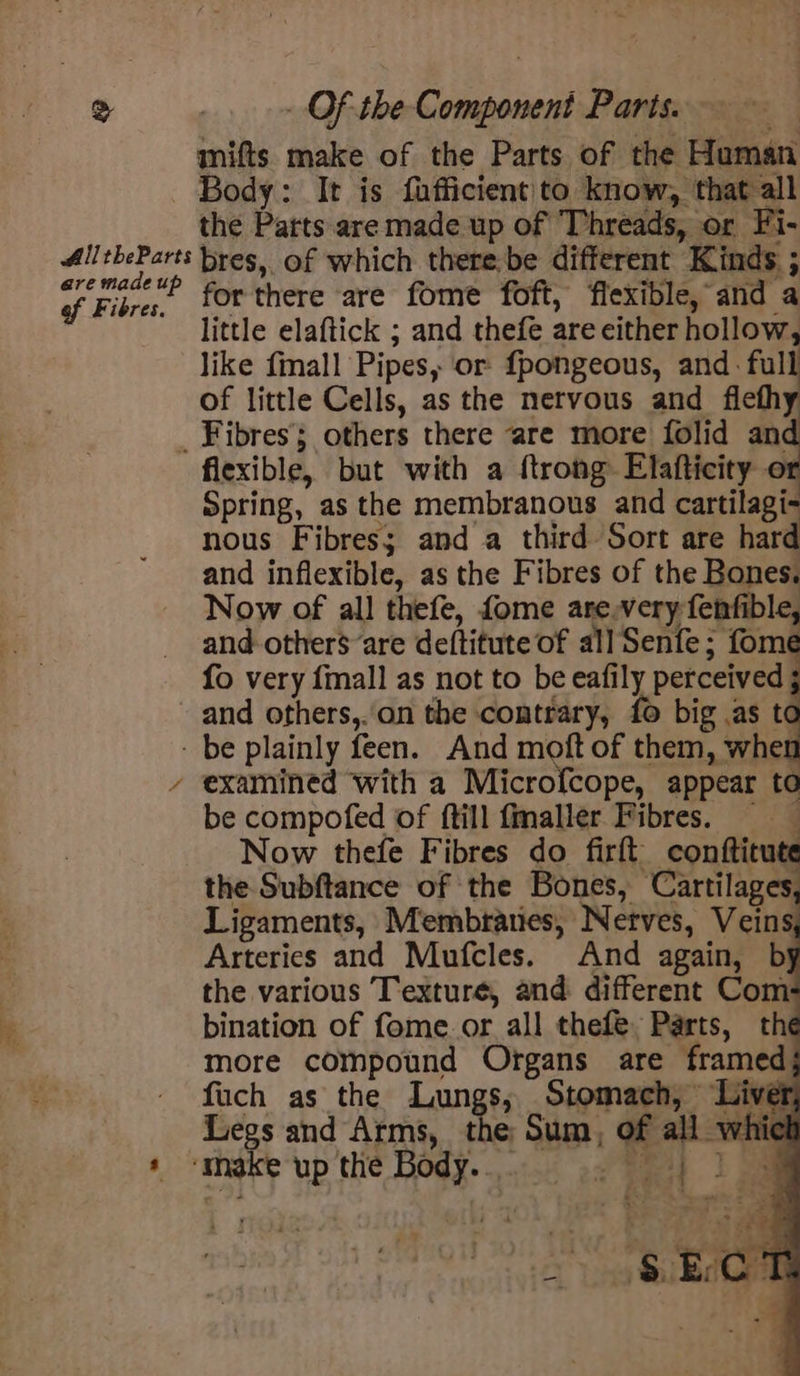 mifts make of the Parts of the Human Body: It is fufficient to. know, that all the Parts are made up of Threads, or Fi- All its bres, of which there,be different Kinds. ; Fira, forthere are fome foft, flexible, and a little elaftick ; and thefe are either hollow, like finall Pipes, or fpongeous, and. full of little Cells, as the nervous and flefhy _ Fibres others there ‘are more folid an flexible, but with a ftrong Elafticity ot Spring, as the membranous and cartilagi- nous Fibres; and a third Sort are hard and inflexible, as the Fibres of the Bones. Now of all thefe, fome are,very fenfible, and others are deftitute of all Senfe; fome fo very {mall as not to be eafily perceived ; and others,..on the contrary, fo big .as t¢ - be plainly feen. And moft of them, whe! ’ examined with a Microfcope, appear to be compofed of ftill fmaller Fibres. Now thefe Fibres do firft. conttitute the Subftance of the Bones, Cartilages, Ligaments, Membranes, Nerves, Veins Arteries and Mufcles. And again, by the various Texture, and different Com bination of fome.or all thefe. Parts, the more compound Organs are framed fuch as the Lungs, Stomach,’ Liver. Legs and Arms, the Sum, of all whic * ‘make up the Body... o eae!