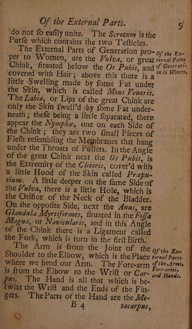 ‘do not fo eafily unite. “The Scrotum isthe ! Purfe which contains the two Tetticles. 4 The External Parts of Generation PYO- Of the Ex- per to Women, are the Vulva, or Sreat ternal Parts | Chink, fituated below the Os Pubis, and piyaiee gi covered with Hair; above this there is a At: ee Tittle Swelling made by fome Fat under ‘the Skin, which is called Mous Veneris. The Labia, or Lips of the great Chink are only the Skin {well’d :by fome Fat under- _ heath; thefe being a little feparated, there _ appear the Nymphe, one on each Side of _the Chink ; they are two {mall Pieces of ~ Fleth refembling the Membranes that hang under the Throats of Pullets. Inthe Angle Of the great Chink next the Os Pubis, is _ the Extremity of the Clizoris, cover’d with ‘a little Hood of the Skin called Prepu- tium. A little deeper on the fame Side of the Vulva, there is a little Hole, which is _ the Orifice of the Neck of the Bladder. | On the oppofite Side, next the Anus, are Glandule Myrtiformes, fituated in the Foff2 — tihagna, or Navicularis, and in this Angle “of the Chink there: is a Ligament called the Fork, which is torn in the Gr{t Birth. oe The Arm is from the Joint of the Of the Exe Shoulder to the Elbow, which is the Place ternal Parte ‘where we bend our Arm. The Fore-arm gp theprmn is from the Elbow to the Wrift or Car- Gnd teaéas. pas. The Hand is all that which is be- | ‘twixt the Wrift and the Ends of the Fin- gers. The Parts of the Hand are the AZe- ‘ Ba Lacarpus , ee Pe a