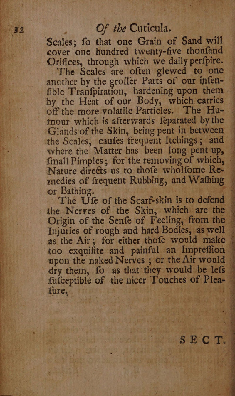 eo Of the Cuticula. cover one hundred twenty-five thoufand — Orifices, through which we daily perfpire. — The Scales are often glewed to one ~ another by the groffer Parts of our infen- ~ fible Tranfpiration, hardening upon them by the Heat of our Body, which carries — off the more volatile Particles. The Hu- — mour which is afterwards feparated bythe — Glands of the Skin, being pent in between ~ the Scales, caufes frequent Itchings; and — where the Matter has been long pent up, — {mall Pimples; for the removing of which, — Nature direéts us to thofe wholfome Re- — medies of frequent Rubbing, and Wafhing — or Bathing. ~ te (ie 3 Ree The Ufe of the Scarf-skin is to defend — the Nerves of the Skin, which are the — Origin of the Senfe of Feeling, from the © Injuries of rough and hard Bodies, as well — as the Air; for either thofe would make | too exquifite and painful an Impreffion © upon the naked Nerves ; or the Air would | dry them, fo as that they would be lefs © ee ab of the nicer Touches of Plea- — ure. ire be Ne eal ae i \,