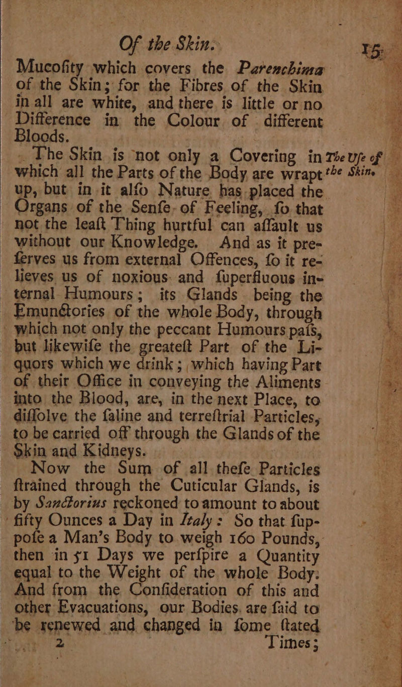 of the Skin; for the Fibres of the Skin in all are white, and there. is little or no Difference in the Colour of | different Bloods. | Th up, but init alfo Nature. has placed the - Organs of the Senfe- of Feeling, fo that - not the leaft Thing hurtful can affault us _ without our Knowledge. And. as it pre- ferves us from external Offences, {0 it re- - lieves us of noxious: and fuperfluous ing ternal. Humours; its Glands being the Emun¢tories of the whole Body, through | which not only the peccant Humours pais, - but likewife the greateft Part of the Li- _ quors which we drink; which having Part of their Office in conveying the Aliments into the Blood, are, in the next Place, to difflolve the faline and terreftrial Particles, to be carried off through the Glands of the $kin and Kidneys. | Now the Sum of all. thefe Particles {trained through the Cuticular Glands, is by Sszcforius reckoned to amount to about ~ fifty Ounces a Day in /zaly: So that fup- then in s1 Days we perfpire a Quantity equal to the Weight of the whole Body: And from the Confideration of this and other Evacuations, our Bodies. are faid to be renewed and changed in fome {tated ody 2 | Times; ¥a73