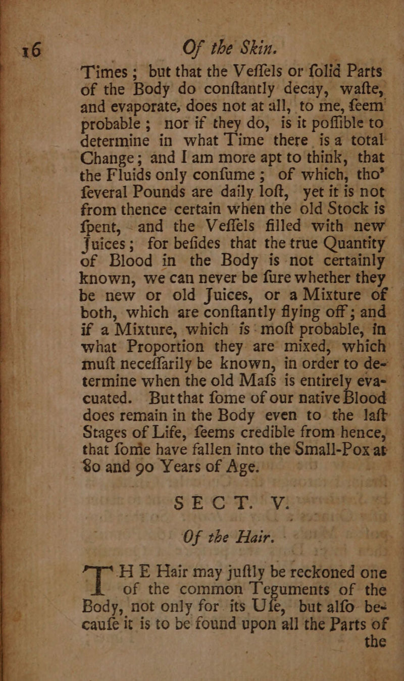 of the Body do conftantly decay, watfte, and evaporate, does not at all, to me, feem’ determine in what Time there isa total Change; and Iam more apt to think, that the Fluids only confume ; of which, tho’ feveral Pounds are daily loft, yet it is not from thence certain when the old Stock is fpent, and the Veffels filled with new Juices; for befides that the true Quantity of Blood in the Body is not certainly known, we can never be fure whether they both, which are conftantly flying off ; and if a Mixture, which is -moft probable, in cuated. Butthat fome of our native Blood Stages of Life, feems credible from hence, %o and 90 Years of Age. SEC Ryne Of the Hair. - ¥* HE Hair may juftly be reckoned one Body, not only for its Ufe, but alfo- be caufe it is to be found upon all the Parts of the