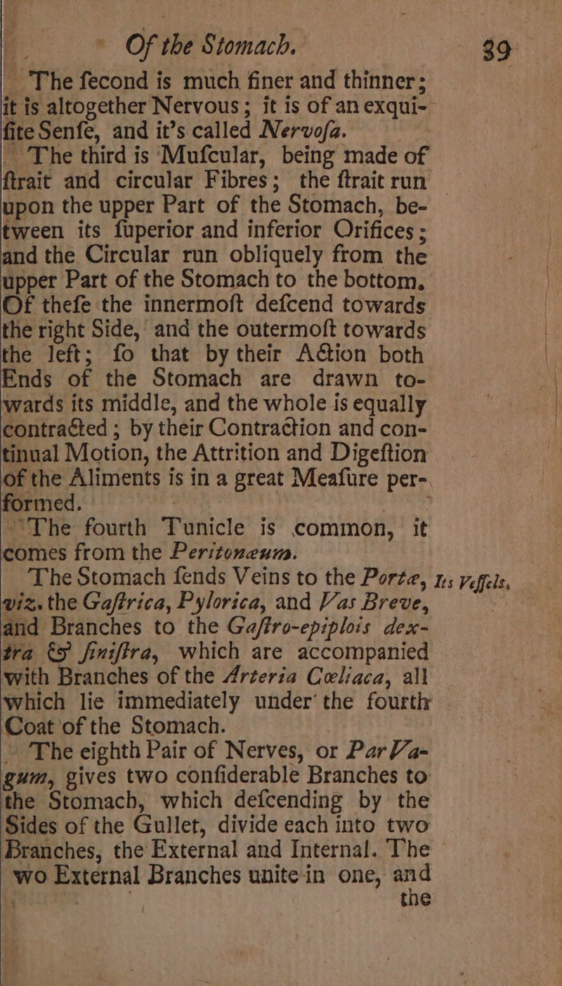 _ The fecond is much finer and thinner; it is altogether Nervous; it is of an exqui- fiteSenfe, and it’s called Nervofa. | _ The third is Mufcular, being made of ftrait and circular Fibres; the {trait run upon the upper Part of the Stomach, be- — tween its fuperior and inferior Orifices ; and the Circular run obliquely from the upper Part of the Stomach to the bottom, Of thefe the innermoft defcend towards the right Side,’ and the outermoft towards the left; fo that by their Action both Ends of the Stomach are drawn to- wards its middle, and the whole is equally contracted ; by their Contraction and con- tinual Motion, the Attrition and Digeftion of the Aliments is in a great Meafure per-. formed. hie ~The fourth Tunicle is common, it comes from the Peritonxeum. The Stomach fends Veins to the Porta, ns regels, wiz, the Gaffrica, Pylorica, and Vas Breve, | and Branches to the Gaftro-epiplois dex- tra €5 finiffra, which are accompanied with Branches of the 4rterza Celiaca, all ‘which lie immediately under’ the fourth - ‘Coat of the Stomach. - The eighth Pair of Nerves, or Par Va- gum, gives two confiderable Branches to: the Stomach, which defcending by the Sides of the Gullet, divide each into two Branches, the External and Internal. The - wo External Branches unite in one, oe 4 the