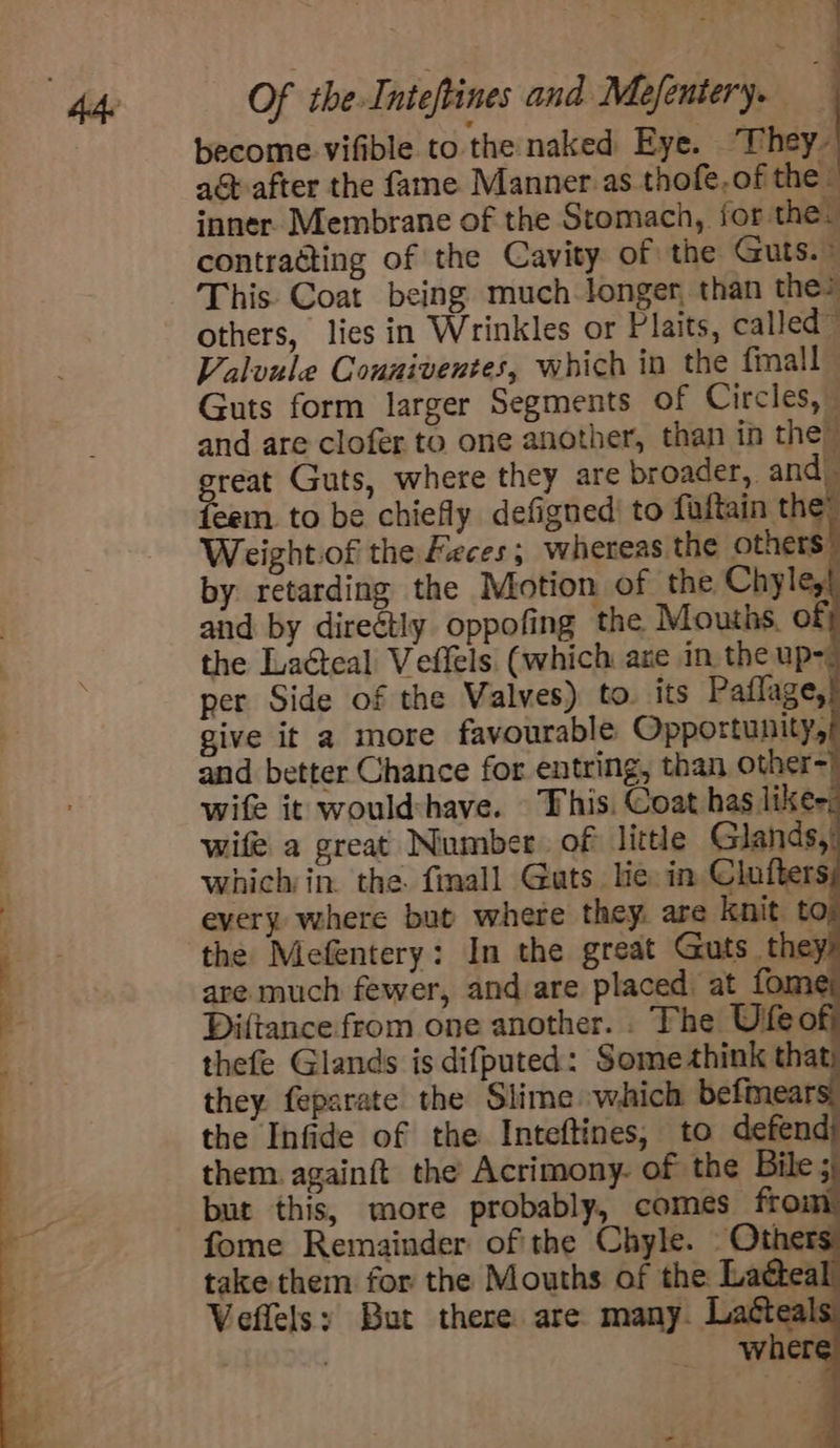 ah Of the Inteftines and Mefentery. . become vifible to the naked Eye. They- ag after the fame Manner as thofe,of the. inner. Membrane of the Stomach, for the. contracting of the Cavity of the Guts.» This. Coat being much-longer, than the? others, lies in Wrinkles or Plaits, called™ Valuule Couniventes, which in the fall Guts form larger Segments of Circles,” and are clofer to one another, than in the” great Guts, where they are broader, and) feem. to be chiefly defigned’ to faftain the” Weightiof the Feces; whereas the others by retarding the Motion of the Chyle, and by direétly oppofing the Mouths. of the Lacteal Veflels (which ane in the up= per Side of the Valves) to. its Paflage, give it a more favourable Opportunity, and better Chance for entring, than other-) wife it would:have. This. Coat has likes: wife a great Number. of little Glands, which in. the finall Guts lie in Clufters every where but where they. are knit t the Mefentery: In the great Guts they are much fewer, and are placed at fome Diftance from one another. . The Ufeof thefe Glands is difputed: Some think =e they. feparate the Slime which befmear the Infide of the Inteftines, to defend them. againft the’ Acrimony. of the Bile; but this, more probably, comes ff fome Remainder of the Chyle. — Others take them for the Mouths of the Laéte: Veflelsy But there are many. Lattea . where