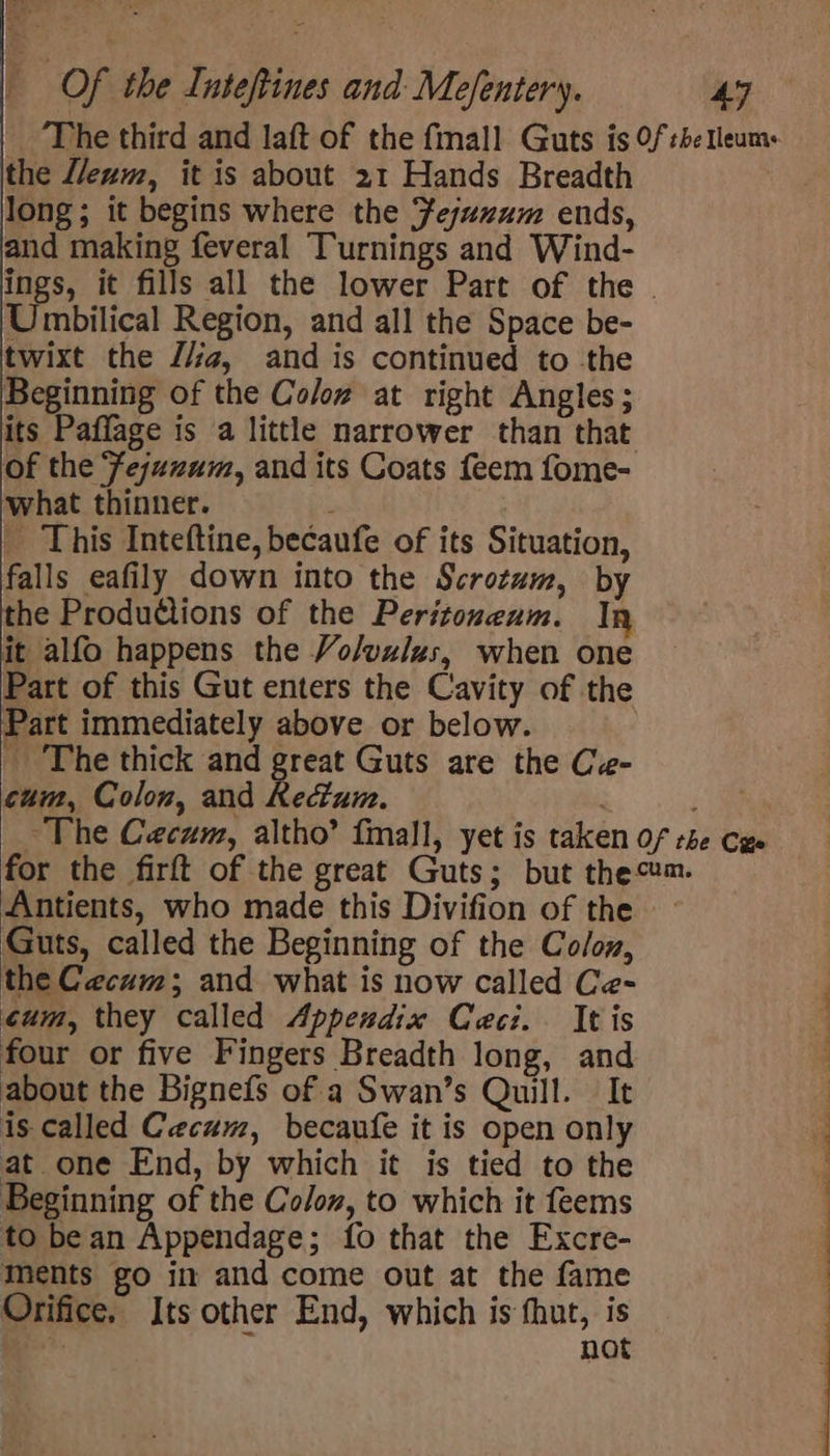 ‘The third and laft of the fmall Guts is Of tbe Tleum+ the L/eum, it is about 21 Hands Breadth long; it begins where the Fejuzum ends, and making feveral Turnings and Wind- ings, it fills all the lower Part of the . Umbilical Region, and all the Space be- twixt the J/g, and is continued to -the Beginning of the Colow at right Angles; its Paffage is a little narrower than that of the ‘fejuzum, and its Coats feem fome- what thinner. _ This Inteftine, becaufe of its Situation, falls eafily down into the Scrotum, by the Produdtions of the Peritozeum. | it alfo happens the Vo/yz/zs, when one Part of this Gut enters the Cavity of the Part immediately above or below. The thick and ee Guts are the Ce- cum, Colon, and Rectum, Pa ~The Cecum, altho’ fall, yet is taken Of tbe Cue for the firft of the great Guts; but them. Antients, who made this Divifion of the — Guts, called the Beginning of the Co/oy, the Cecum; and what is now called Ce- cum, they called Appendix Ceci. It is four or five Fingers Breadth long, and about the Bignefs of a Swan’s Quill. It is called Cecum, becaufe it is open only at one End, by which it is tied to the Beginning of the Colon, to which it feems to bean Appendage; fo that the Excre- Ments go im and come out at the fame Orifice. Its other End, which is fhut, is . not ee ee ee ee ee ee ee ee an