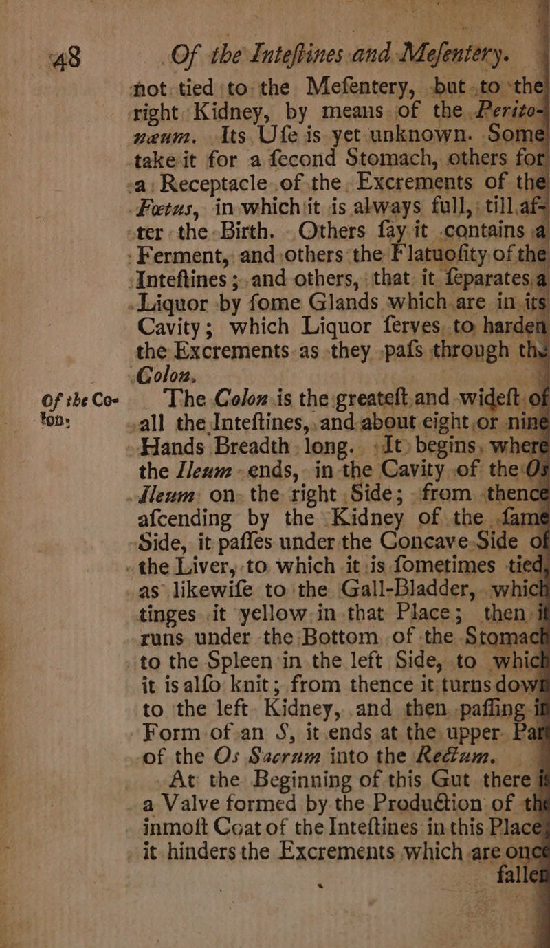Of the Coe ton: Of the Inteftines and-Mefentery. neum, its Ufe is yet unknown. Some take it for a fecond Stomach, others for Cavity; which Liquor feryes. to harden the Excrements as they -pafs through the _ The Colox.is the greateft. and widett « : the J/leum -ends, in the Cavity of the:0: afcending by the Kidney of the fame Side, it paffes under the Goncave-Side o as likewife tothe Gall-Bladder,. whicl tinges it yellow,in that Place; then runs under the Bottom, of the Stoma to the Spleen ‘in the left Side, to whicl it isalfo knit; from thence it turns dowl to the left. Kidney, .and then -paffing il . of the Os Sacrum into the Rectum. At the Beginning of this Gut there a Valve formed by.the Produétion of th inmoft Coat of the Inteftines in this Place falle