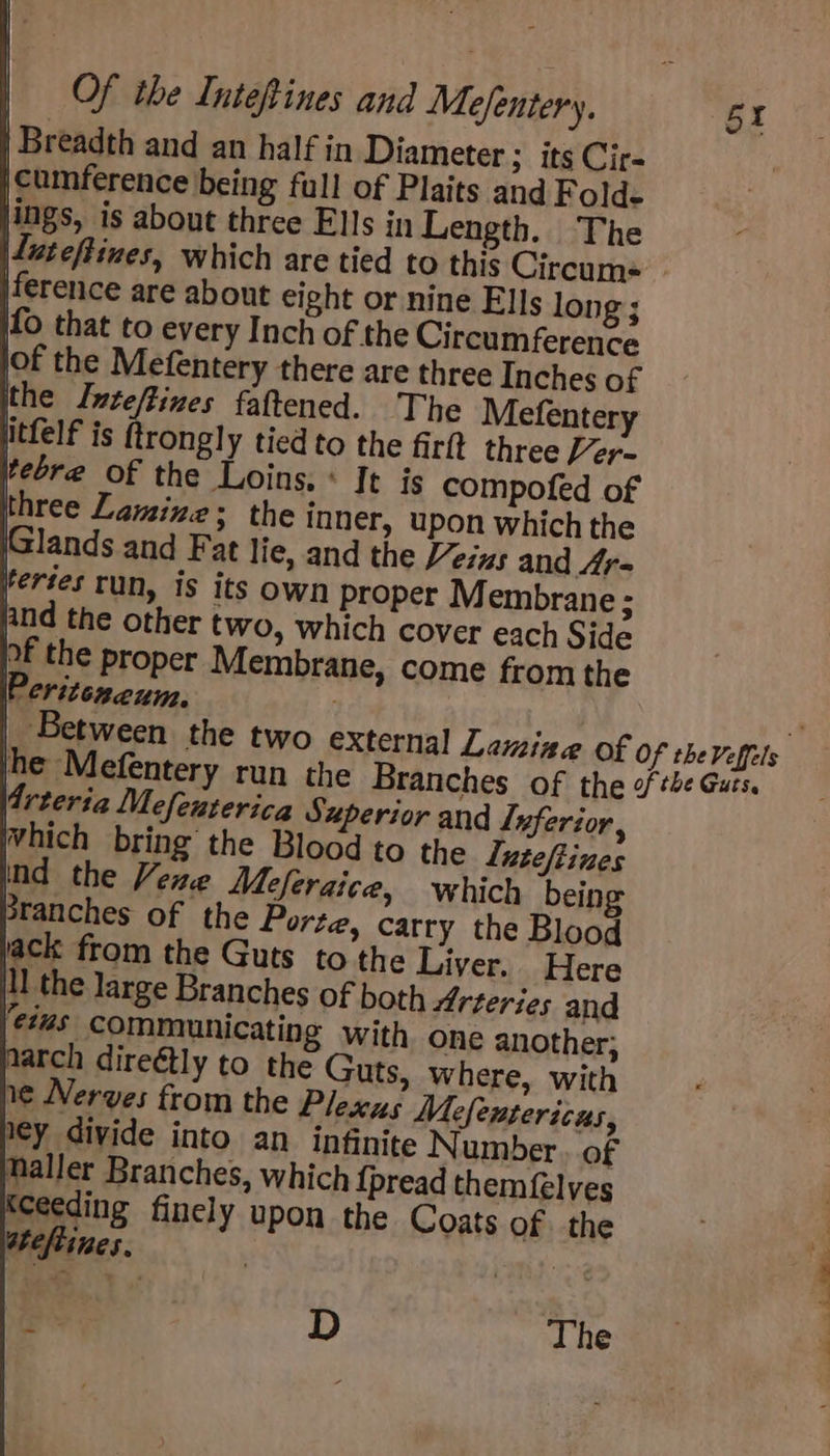 | Breadth and an half in Diameter ; its Cir- jcumference being full of Plaits and Folds ings, is about three Ells in Length. The ference are about eight or nine Ells long ; of the Mefentery there are three Inches of The Mefentery iPeritexeum. Arteria Mefeuterica Superior and Luferior, hich bring the Blood to the Luteftines ind the Vene Meferaice, which being 3ranches of the Porte, carry the Blood ack from the Guts to the Liver. Here ll the large Branches of both Arteries and eius communicating with one another; farch direétly to the Guts, where, with 1¢ Nerves from the Plexus Mefentericus, ley divide into an infinite Number of Maller Branches, which {pread themfelves ceeding finely upon the Coats of the ateftines. | | is D The 5 kt Si