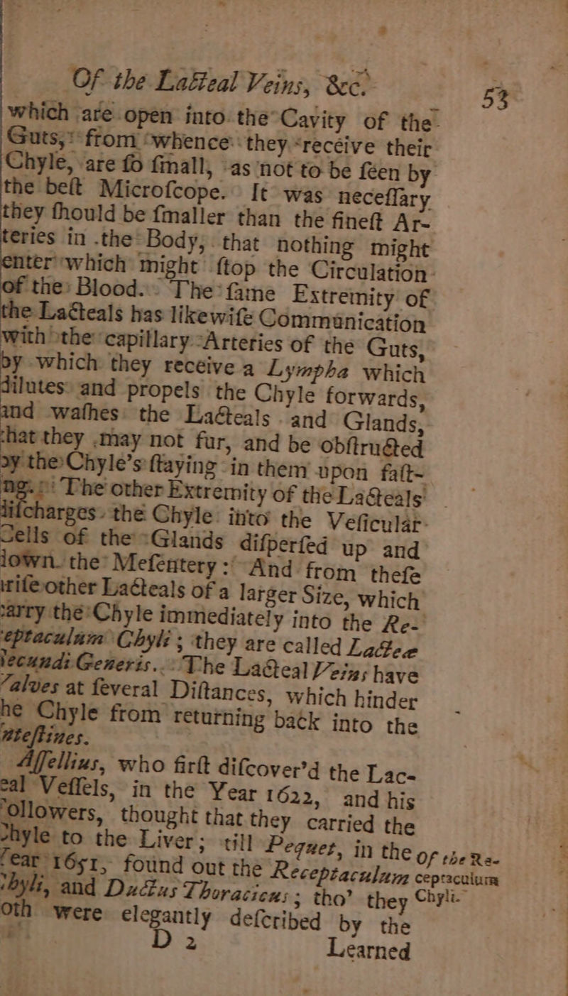 which are open into the°Cavity of the. Guts,* from ‘whence: they “recéive their Chyle, are fo fmall, -as ‘not to be fen by the beft Microfcope. It was neceflary they fhould be fmaller than the fineft Ar- teries in .the Body, . that nothing might ater which might {top the Circulation. ‘the: Blood... The’ fame Extremity of the Laéteals has likewife Communication with othe: capillary “Arteries of the Guts, by which they recéive a Lympha which ilutes: and propels the Chyle forwards, d wathes: the LaGeals and Glands, hat they .may not fur, and be obftrudted oy the Chyle’s:ftaying in them upon faft-~ 4 ng other Extremity of the La@eals dilcharges. the Chyle: into the Veficular: Sells of the «Glands difperfed up and iown. the: Mefentery :'“And from thefe if@other Laéteals of a larger Size, which carry thé’Chyle immediately into the Re-' eptaculam Chyl: ; ‘they are called Lage lecund: Generis... The La&amp;eal Veins have Zalves at feveral Diftances, which hinder he Chyle from returning batk into the atefitnes. ellius, who firtt difcover’d the Lac- eal Veffels, in the Year 1622, and his ase thought that they carried the syle to the Liver; til! Peguet, in the Of the Ra- fear 1651 &gt; found out the Recepiaculum cepracuium thyli, and Duc£us Thoracicus ; tho? they Chylt oth were 2 aes defetibed by the e 2 Learned