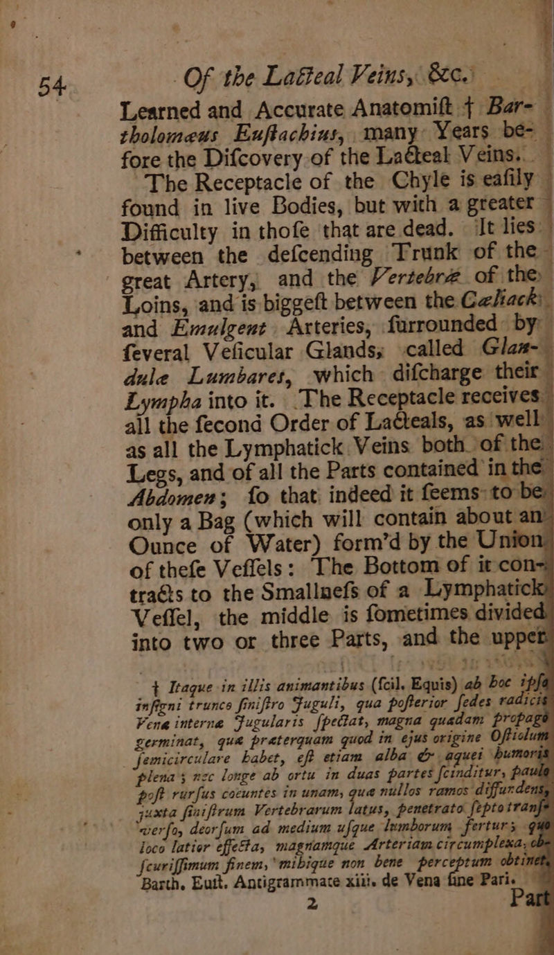 Learned and Accurate Anatomift + Bar- tholomeus Exuftachins, many Years be- fore the Difcovery of the Ladteal Veins... The Receptacle of the Chyle is eafily found in live Bodies, but with a greater ~ Difficulty in thofe that are dead. It lies between the defcending Trunk of the — great Artery, and the Vertebr# of the Loins, and is biggeft between the Caliack: and Emulgent Arteries, farrounded: by feveral Veficular Glands; called Glan dule Lumbares, which difcharge their Lympha into it. The Receptacle receives all the fecond Order of Laéteals, as well as all the Lymphatick Veins both of the Legs, and of all the Parts contained in the Abdomen; fo that: indeed it feems to be only a Bag (which will contain about an Ounce of Water) form’d by the Union of thefe Veffels: The Bottom of it con- traéts to the Smallnefs of a Lymphatick Veffel, the middle is fometimes divided into two or three Parts, and the upper x + feuriffimum finem,mibigue non bene perceptum obt inet, Barth. Eutt. Antigrammate xiii. de Vena fine Pari. — 2 AT