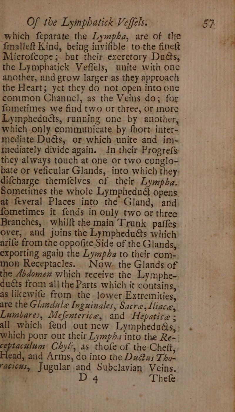 ‘which feparate the Lympa, are of the fmalleft Kind, being invifible to-the fineft Microfcope; but their excretory Duds, the Lymphatick Veflels, unite with one another, and grow larger as they approach the Heart; yet they do not open into one common Channel, as the Veins do; for fometimes we find two or three, or more which-.only communicate by fhort. inter- mediate Duéts,, or which unite and im- mediately divide again. In their Progrefs they always touch at one or two conglo- bate or veficular Glands, into which they: difcharge themfelves of their Lympha. Sometimes the whole Lympheduét opens. at feveral Places into thé Gland, and fometimes it fends in only two or three over, and joins the Lympheduéts which exporting again the Lympa to their com- mon Receptacles. Now. the Glands of the Abdomen which receive the Lymphe- ducts from all the Parts which it contains, as likewile from the. lower Extremities, are the Glandule Iuguinales, Sacre,Lliace, Luimbares, Mefenterice, and Hepatice ; ceptaculum Chyl?, as thofe of the Cheft, Flead, and Arms, do into the Du&amp;us Tho- raciews, Jugular.and Subclayian Veins. ; D 4 ' 'Thefe ee ee