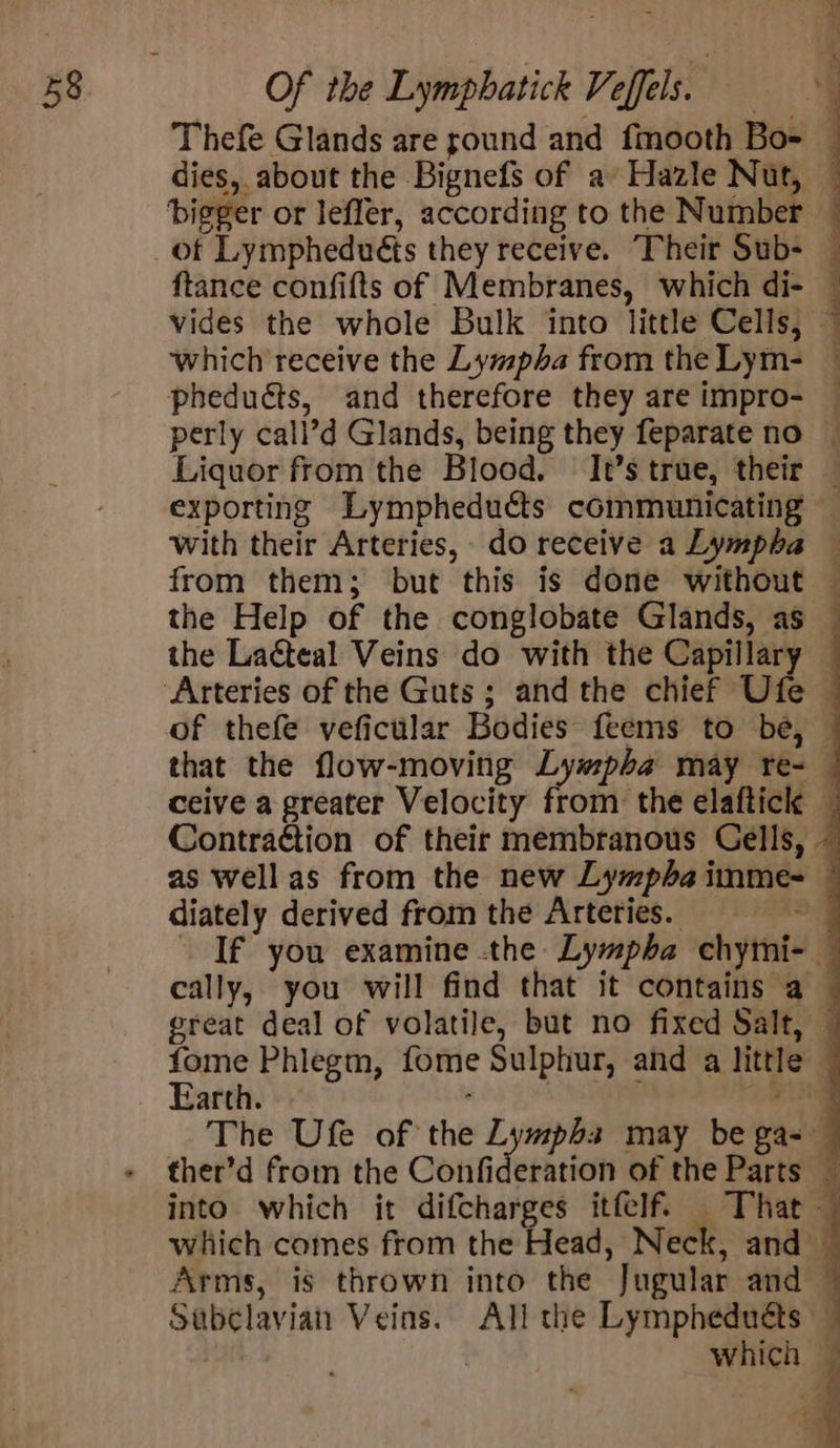 dies, about the Bignefs of a’ Hazle Nut, ftance confifts of Membranes, which di- which receive the Lympha from the Lym- pheduéts, and therefore they are impro- exporting Lympheducts communicating ; 5 P the Help of the conglobate Glands, as the Laéteal Veins do with the Capillary Contraction of their membranous Cells, diately derived from the Arteries. cally, you will find that it contains a fome Phlegm, fome Sulphur, and a little Earth. shel sii ede which uf