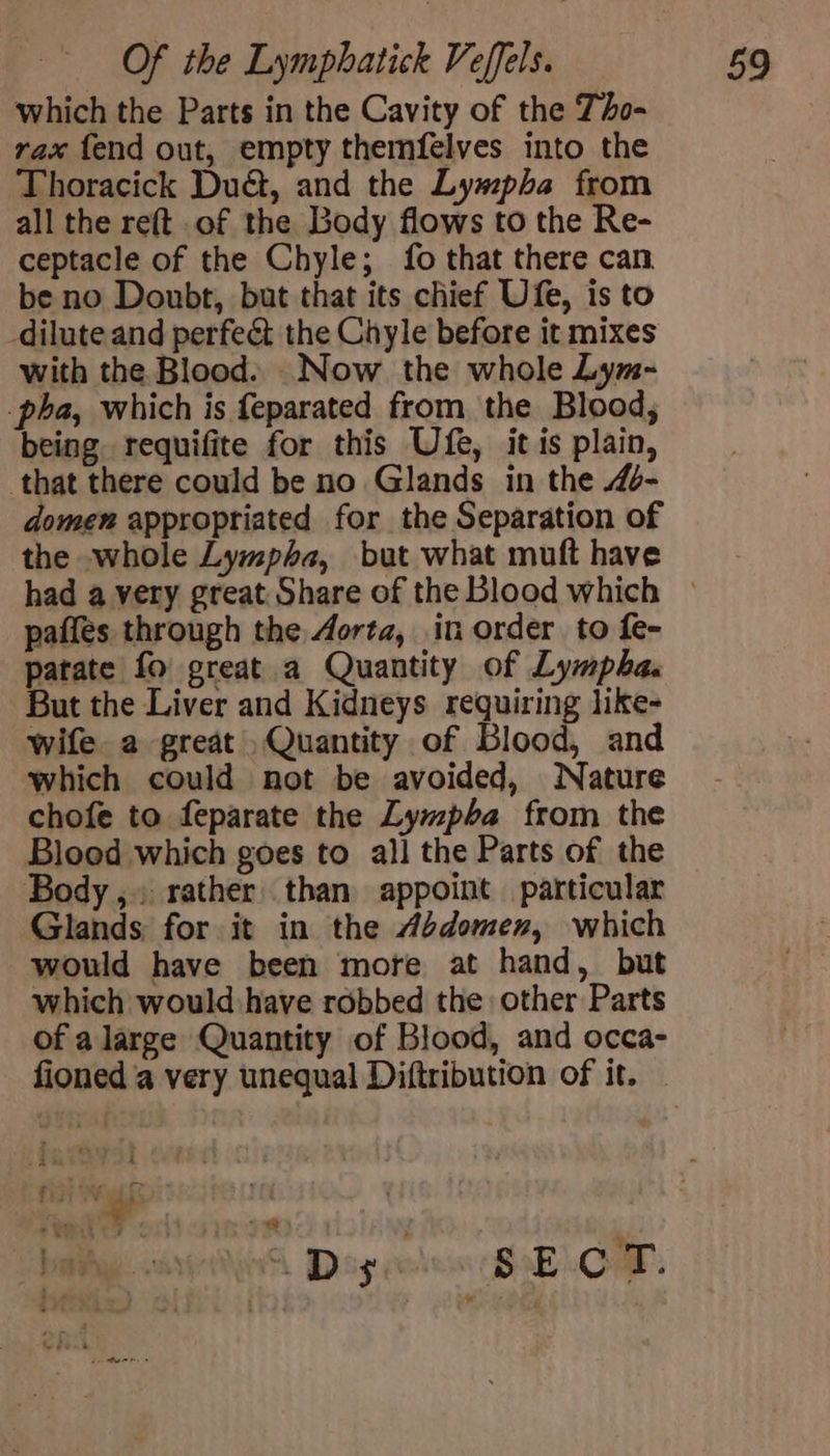 which the Parts in the Cavity of the To- rax fend out, empty themfelves into the Thoracick Dué&amp;, and the Lyw#pha from all the reft of the Body flows to the Re- ceptacle of the Chyle; fo that there can be no Doubt, but that its chief Ufe, is to dilute and perfect the Chyle before it mixes with the Blood. Now the whole Lym- pha, which is feparated from the Blood, being requifite for this Ufe, it is plain, that there could be no Glands in the 4- domen appropriated for the Separation of the whole Lympha, but what muft have paffes through the Aorta, in order to fe- patate fo great a Quantity of Lympha. But the Liver and Kidneys requiring like- wife. a great Quantity of Blood, and which could not be avoided, Nature chofe to feparate the Lympba from the Blood which goes to all the Parts of the Body, rather than appoint particular Glands for it in the Abdomen, which would have been more at hand, but which would have robbed the other Parts of a large Quantity of Blood, and occa- fioned a very unequal Diftribution of it.