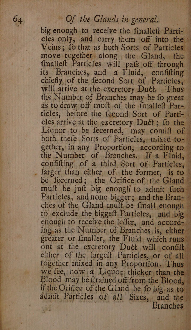 % i big enough to receive the finalleft Parti- — cles only, and carry them off into the Veins; fo that as both Sorts of Particles _ move together. along the Gland, the fmalleft Particles will pafs off through — its Branches, and a Fluid, confifting ~ chiefly, of the fecond Sort of Particles, — will arrive at the excretory Du@. Thus — the Number, of Branches may-be fo great — as todraw. of moft of the fmalleft Par- — ticles, before the fecond Sort of Parti- — cles arrive at the excretory Dut; fo the © Liguor .to be fecerned, may confift o ae both. thefe Sorts of Particles,» mixed to- gether,:in any Proportion, according to — the Number of Branches. If-a Fluid, — confifting of a third. Sort of Particles, — larger than either, of, the former, is to © be fecerned; the Orifice of }the Gland ~ muft be juft big enough to admit fuch © Particles, andnone-bigger; and the Bran- ’ ches of the Gland. amult-be fimall enough to exclude the biggeft. Particles, and big enough to receive,the lefler, and accord- ing,as. the Number of Branches; is, either greater or fmaller, the Fluid. which runs — out at the excretory Dud. will confit either of the largeft Particles,.or of all together mixed in any Proportion.. Thus — we fee, how,a Liquor; thicker) than/the — Blood may be {trained off from.the Blood, admit Particles of all Sizes, and: the : Branches : d is 4 x3, “a