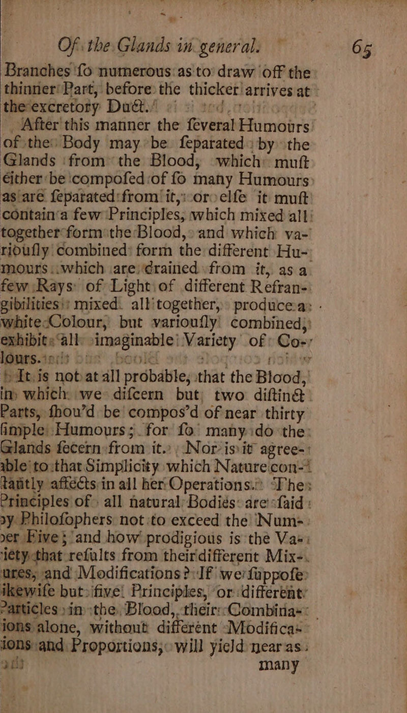 ~*~ Of the Glands in general. ~ 65 Branches ‘fo numerous: as to’ draw ‘off the thinner‘ Part, before the thicker! arrives at: the-excretory Duét.’ ‘After'this manner the ‘Evbin! Shai of the: Body may be. feparated: by the Glands ‘fromthe Blood, which muft either: be ‘compofed of fo many Humours as are feparated:from/it,:oroelfe it mutt’ contain‘a few Principles, which mixed all; together formthe Blood,» and which va-' ridufly combined: form the different Hu- mours..which are) drained from it, asa few ‘Rays: of Light\of different Refran- gibilities!: mixed. allitogether, producesa: - whitecColour, but varioufly! combined): exhibits ‘all a Variety: of Cos: lours.: ters Dus sd hts notat all prdbdbile; that the Bicod: in: which: we difcern but) two diftin@. Parts, fhou’d be compos’d of near thirty imple: Humours; for fo many. ido ‘the: Glands fecern:from it. Nor is it agree able'to:thar Simplicity which Nature con-* tantly affects:in all her: Operations.” “Fhes Principles of. all natural: Bodiés: are -faid : sy Philofophers not ito exceed the! ‘Num=. ser Hive; and how prodigious is thé Vas: item pon refalts from theirdifferent Mix-. ures; and Modifications >: Jf werfuppofe: ikevite but»ifive! Principles, ‘or different: Particles »in the, Blood, -theirsCombina»* - ions ‘alone, without different Modifica» ions and Proportions; will yield nearas. ott many