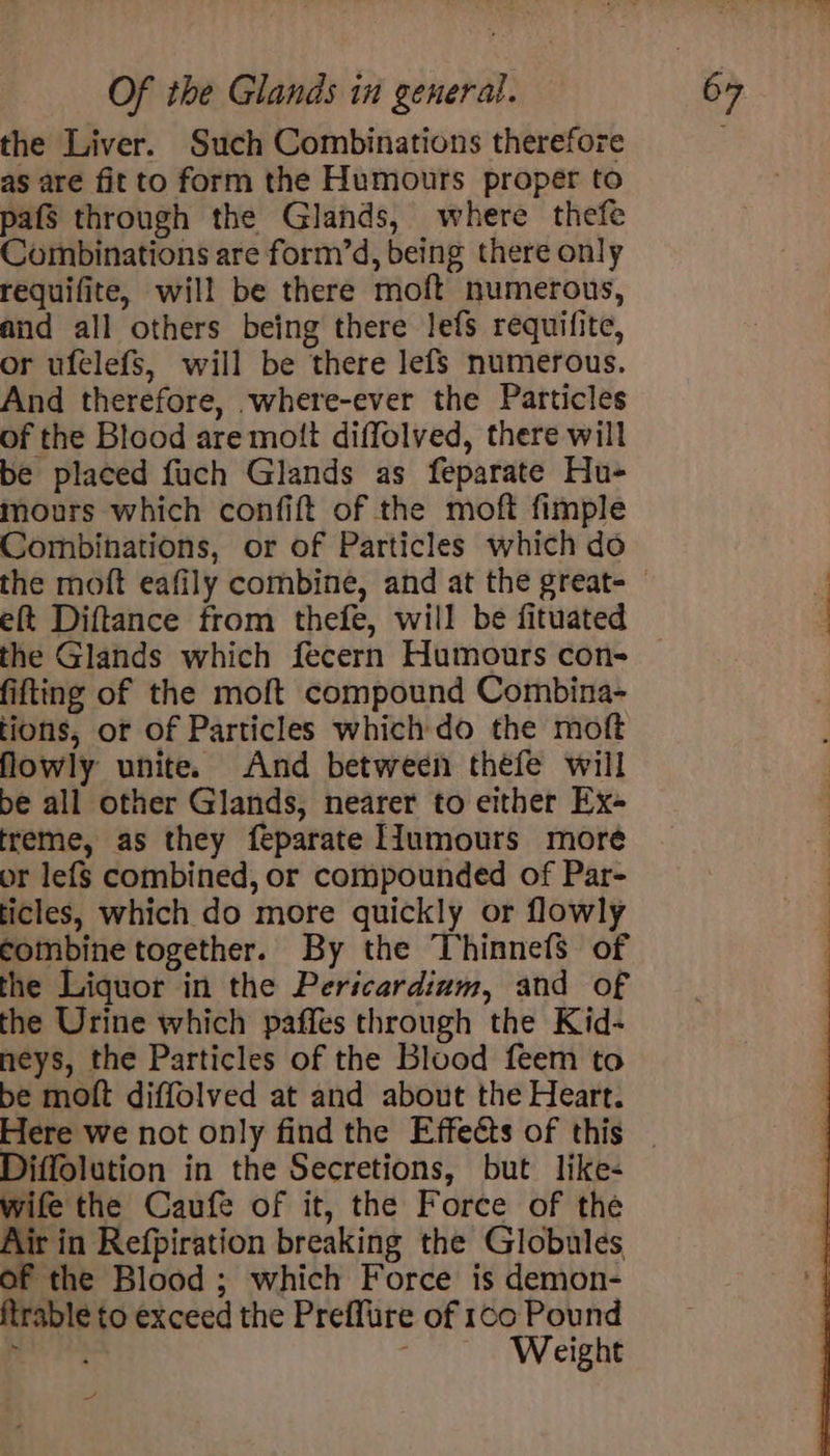 the Liver. Such Combinations therefore as are fitto form the Humours proper to pafs through the Glands, where thefe Combinations are form’d, being there only requifite, will be there moft numerous, aud all others being there lefs requifite, or ufelefS, will be there lefs numerous. And therefore, where-ever the Particles of the Blood are mott diffolved, there will be placed fuch Glands as feparate Hu- mours which confift of the moft fimple Combinations, or of Particles which do eft Diftance from thefe, will be fituated the Glands which fecern Humours con- fifting of the moft compound Combina- tions, or of Particles which do the moft flowly unite. And between théfe will be all other Glands, nearer to either Ex- treme, as they feparate IIumours more or lef$ combined, or compounded of Par- ticles, which do more quickly or flowly combine together. By the Thinnefs of the Liquor in the Pericardium, and of the Urine which paffes through the Kid- neys, the Particles of the Blood feem to be moft diffolved at and about the Heart. Diffolution in the Secretions, but like- wife the Caufe of it, the Force of the Air in Refpiration breaking the Globules of the Blood ; which Force is demon- ftrable to exceed the Preflure of 100 Pound ide | Weight
