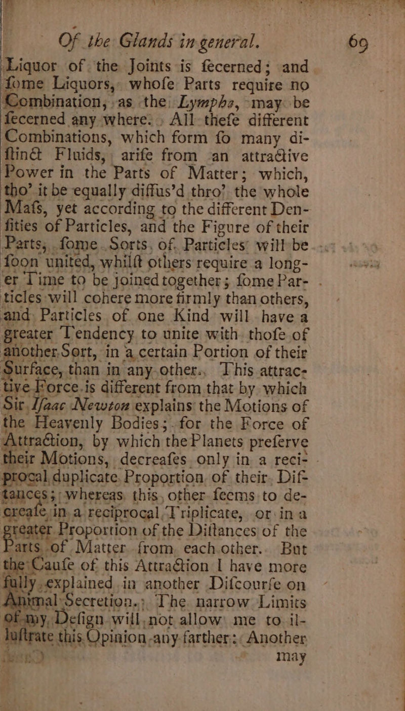fome Liquors, whofe Parts require no Combination, .as the. Lympho, may. be fecerned any where: » All-thefe different Combinations, which form fo many di- {tinct Fluids, arife from an attradive Power in the Parts of Matter; which, tho’ it be equally diffus’d thro’ the whole Mafs, yet according to the different Den- fities of Particles, and the Figure of their foon united, whilft others require a long- ticles will cohere more firmly than others, and Particles of one Kind will havea greater Tendency to unite with. thofe of another,Sort, in a certain Portion of their Surface, than in any.other., This attrac- tive Force.is different from that by which Sit Lfaac New7ou explains the Motions of the Heavenly Bodies;.for the Force of Attraction, by which the Planets preferve procal, duplicate. Proportion, of their, Dif tances 5; whereas, this, other feems to de- create, in, a reciprocal,Triplicate, or:ina praise Hsoportion of the Dittances) of the Parts, of Matterfrom, each.other.. But ‘Caufe of this Attra@tion I have more fullyexplained in another Difcourfe on Anumal Secretion.; The. narrow Limits of my, Defign will,not allow me to il- tuttrate this. Opinion -any- farther: Another een) . may : *