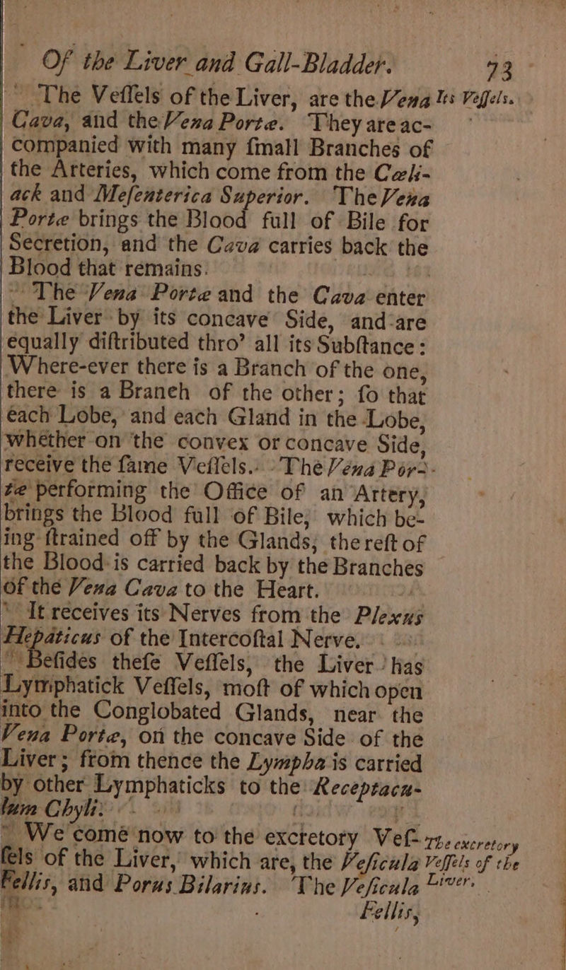The Veflels of the Liver, are the Veng Its Veffels. Cava, and the Vena Porte. Theyareac- — companied with many {mall Branches of the Arteries, which come from the Cek- ack and Mefenterica Superior. TheVenra Porte brings the Blood full of Bile for Secretion, and the Cava carries back the Blood that remains. 6 ~ The Vena Porte and the Cava enter the Liver by its concave’ Side, and-are equally diftributed thro’ all its Subftance: Where-ever there is a Branch of the one, there is a Braneh of the other; fo that each Lobe, and each Gland in the Lobe, whether-on ‘the convex or concave Side, receive the fame Veflels.. The Véna Por - ve performing the Office of an Artery, brings the Blood full ‘of Bile; which be- ing {trained off by the Glands; thereft of the Blood: is carried back by the Branches Of thé Vexa Cava to the Heart. — i ‘It receives its Nerves from the Plexus Flepaticus of the Intercoftal Nerve. &lt; _ Befides thefe Veffels, the Liver.’ has Lymphatick Veffels, moft of which open into the Conglobated Glands, near the Vena Porte, on the concave Side of the Liver ; from thence the Lympha is carried by other Lymphaticks to the: Receptacn- lura Chyli: eso oh * \ We comé now tothe excretory Vet 7, excretory fels of the Liver,’ which are, the Veficula Veffils of the Fellis, and Porus Bilarins. The Veficula @'? . a ellis, f i