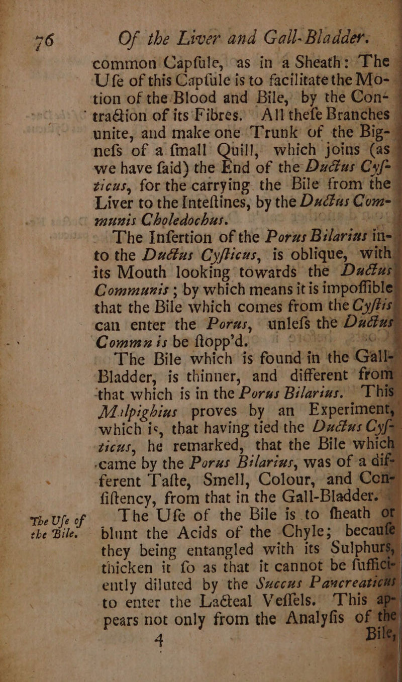 * the Bile. Of the Liver and Gall-Bladder: Ufe of this Captule is to facilitate the Mo- — tion of the:Blood and Bile, by the Cons — unite, and make one. Trunk of the Big- nefs of a fmall Quill, which joins (as_ we have faid) the End of the Dactus Cyf- zicus, for the carrying. the Bile from the_ Liver to the Inteftines, by the Ducfas Com-— munis Choledochas. MLR bp SC ee - The Iinfertion of the Porws Bilarias in- to the Dadtus Cyflicus, is oblique, with o 4 Communis ; by which means it is impoffible that the Bile which comes from the Cy/tis can enter the Porws, unlefs the Dactus Commzx is be ftopp’d. ORT. eel The Bile which is found in the Gall Bladder, is thinner, and different ‘from: ‘that which is in the Poras Bilarius. This Mulpighius proves by an Experiment, which is, that having tied the Ductas Cyf zicus, he remarked, that the Bile which ,came by the Poras Bilarius, was of a dif ferent Tafte, Smell, Colour, and Coit fiftency, from that in the Gall-Bladder.~ The Ufe of the Bile is to fheath Of blunt the Acids of the Chyle; becawle they being entangled with its Sulphurs, thicken it fo as that it cannot be fufhice ently diluted by the Saccus Pancreatiom to enter the La&amp;eal Veflels. This a pears not only from the Analyfis of t