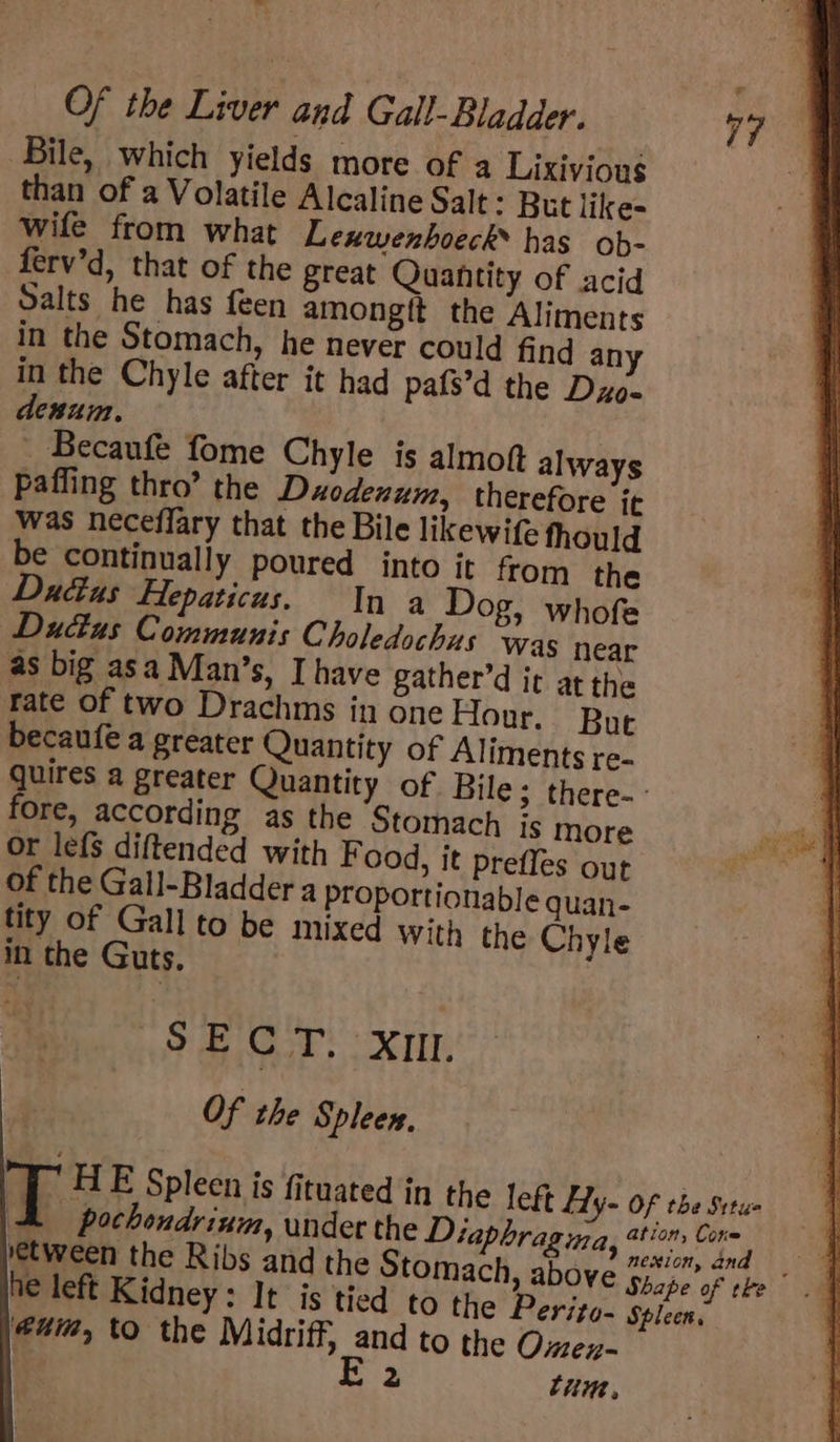 = Of the Liver and Gall- Bladder. 77 &amp; Bile, which yields more of a Lixivious “aH than of a Volatile Alcaline Salt: But like= wife from what Lexwenhoeck® has ob- ferv’d, that of the great Quantity of acid Salts he has feen amongtit the Aliments in the Stomach, he never could find an in the Chyle after it had pats’d the Dzo- denum. Becaufe fome Chyle is almott always ‘paffing thro’ the Duodenum, therefore it was neceffary that the Bile likewife fhould be continually poured into it from the actus Flepaticus. In a Dog, whofe Dudas Communis Choledochus was near as big asa Man’s, Ihave gather’d ic at the rate of two Drachms in one Hour. But becaufe a greater Quantity of Aliments re- quires a greater Quantity of Bile &gt; there-- fore, according as the Stomach Is more or lefs diftended with F ood, it prefles out of the Gall-Bladder a proportionable quan- tity of Gall to be mixed with the Chyle in the Guts. SECT. xm Of the Spleen, T HE Spleen is fituated in the left Hy- Of the Srtue A pochondrium, under the Diaphragma, ethos Bie 7 tween the Ribs and the Stomach, above Sicpe of hs a he left Kidney: It is tied to the Perito- Spicen, | @uia, to the Midriff, Bp to the Omex-