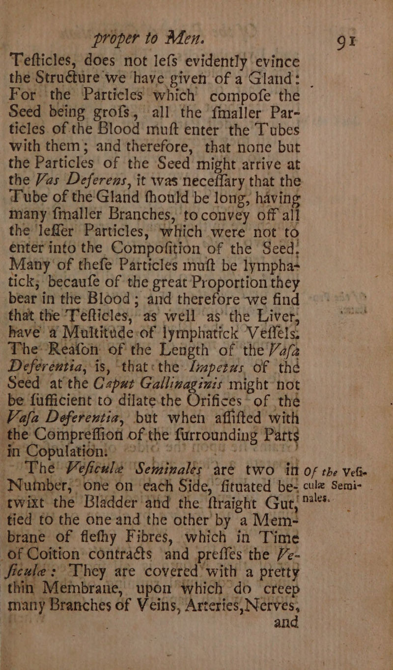Tefticles, does not lefs evidently evince the Structure we have given of a Gland: | For the Particles which compofe the Seed being grofs, all the fmaller Par- ticles ofthe Blood muft enter the Tubes with them; and therefore, that none but the Particles of the Seed might arrive at the Vas Deferens, it was neceffary that the Tube of the'Gland thould be long, having many {maller Branches, to convey off all the leffer Particles, which were not to enter into the Compofition of the Seed: Many ‘of thefe Particles muft be lympha- tick; becaufe of the great Proportion they bear in the Blood ; and therefore we find that the Tefticles, as well ‘as the Liver, have a Multitude:of lymphatick Veffels: The Reafon of the Length of the Va/2 Deferentia, is, that the Lmpetus of thé Seed at the Capat Gallinaginis might not be fufficient to dilate the Orifices “of thé Vafa Deferentia, but when affifted with the Compreffion of the furrounding Parts in Copulation: cer es? pee) Baiighere The Veficulée Seminalés aré two itt of the vet ‘Nuinber, “one on ‘each Side, ‘fituated be- cule Semi- — twixt the Bladder ‘aid the ftraight Gut; ™** | tied to the one and the other by a Mem- brane of flefhy Fibres, which in Time _of Coition contracts and preffes the Ve- JSicule: They are covered’ with a pretty thin Membrane, upon which do creep many Branches of Veins, parila. - his an