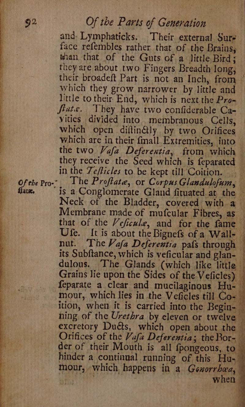 and- Lymphaticks. Their external Sure face refembles rather that of the Brains, — than that of the Guts of a little Bird; they are about two F ingers Breadth long, their broadeft Part is not an Inch, from which they grow narrower by little and little to their End, which is next.the Pro~ féate. hey have two confiderable Ca- vities divided into. membranous Cells, Which open diftinétly by two Orifices which are ia their fmall. Extremities, into the two Vafa Deferextia, from which they receive the Seed which is feparated : in the Ze/ficles to. be kept till Coition. Of the Prow? The Proftate, or Corpus Glandulofum, flax. “is a Conglomerate Gland fituated at the ~ Neck: of the Bladder, covered with a Membrane made of mufcular Fibres, as that of the Veficule, and for the fame — Ufe. It is about the Bignefs of a Wall- j nut. The Vafa Deferentia pafs through — its Subftance, which is veficular and glan- _ dulous. “The Glands (which like little ; Grains lie upon the Sides of the Veficles) — feparate a clear and mucilaginous Hu- By: mour, which lies in the Veficles till Co- ition, when it is carried into the Begin- — hing of the Urethra by eleven or twelve — excretory Ducts, which open about the © Orifices of the Vafz Deferentia; the Bor- — der of their Mouth is all {pongeous, to hinder a continual running of this Hu- mour, which happens in a Gexorrbea, when 2