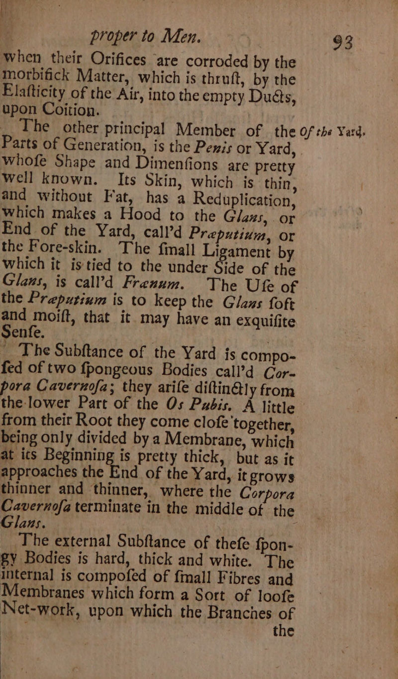 when their Orifices “are corroded by the morbifick Matter, which is thruft, by the Elafticity of the Air, into the empty Duéts, upon Coition. 3 he other principal Member of the Of the Yard, Parts of Generation, is the Pexis or Yard, whofe Shape and Dimenfions are pretty well known. Its Skin, which is thin, and without Fat, has a Reduplication, which makes a Hood to the Glaus, . or End of the Yard, call’d Preputium, or the Fore-skin. The finall Ligament by which it is tied to the under Side of the Glans, is call’d Frenum. The Ute of the Preputinm is to keep the Glaus fofe and moift, that it may have an exquifite Senfe. ' ~The Subftance of the Yard js compo- fed of two fpongeous Bodies call’d Cor- pora Cavernofa; they arife diftin@ly from the lower Part of the Os Pxéis. A little from their Root they come clofe'together, being only divided by a Membrane, which at ics Beginning is pretty thick, but as it approaches the End of the Yard, it grows thinner and thinner, where the Corpora Cavernofa terminate in the middle of the Glans. The external Subftance of thefe fpon- Sy Bodies is hard, thick and white. The internal is compofed of {mall Fibres and Membranes which form a Sort of loofe Net-work, upon which the Branches OF ae the :