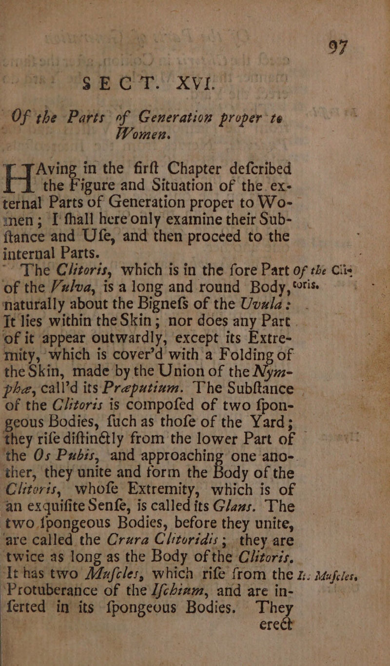 as. 2 Bien. VL : OF the Parts of Generation proper te Women. Aving in the firft Chapter defcribed H the Figure and Situation of the. ex- ternal Parts of Generation proper to Wo- men; [I fhall here’only examine their Sub- {tance and Ufe, and then procéed to the internal Parts. ~ The Clitoris, which is in the fore Part of the Cis of the Vz/va, is a long and round Body, “tis naturally about the Bignefs of the Uvala: . Jt lies within the Skin; nor does any Part. of it appear outwardly, except its Extre- mity, which is cover’d with a Folding of the Skin, made by the Union of the Nym- phe, call’d its Preputiam. The Subftance | of the C/itoris is compofed of two fpon- geous Bodies, fuch as thofe of the Yard; _ they rife diftin@tly from the lower Part of ‘the Os Pubis, and approaching one ano-. ther, they unite and form the Body of the ‘Clitoris, whofe Extremity, which is of an exquifite Senfe, is called its Glaus. The two fpongeous Bodies, before they unite, ‘are called the Crura Clitoridis ; they are ‘twice as long as the Body of the Clitoris. ‘Ithas two Adufeles, which rife from the %: Mufeles. *Protuberance of the J/chzam, and are in- | ferted in its {pongeous Bodies. ae ere