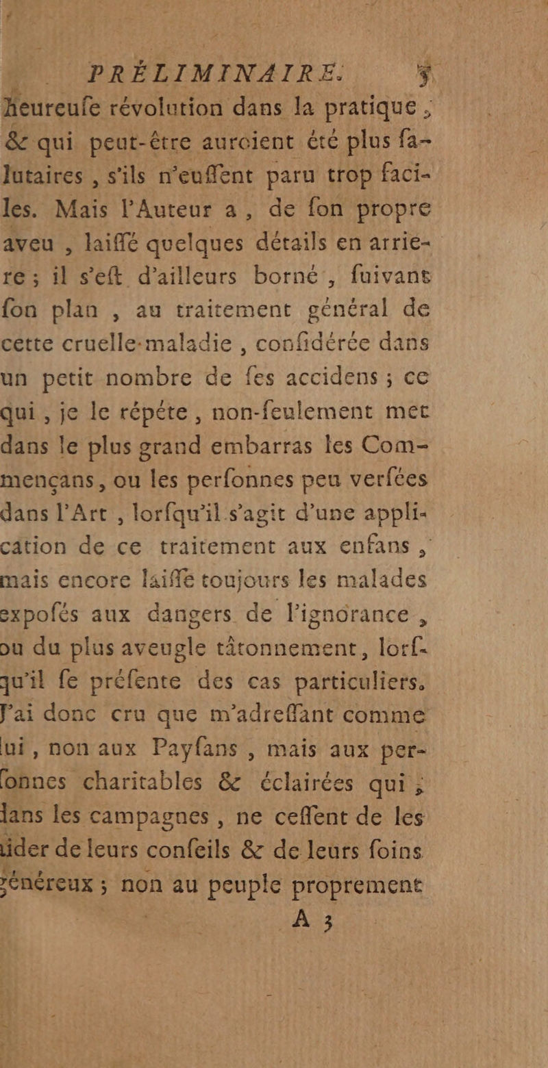heureufe révolution dans la PRaUs : & qui peut-être auroient été plus fa- lutaires , s'ils n'euffent paru trop faci- les. Mais l'Auteur a, de fon propre aveu , laiffé quelques dérails en arrie- 16 ; ll s'eft d’ailleurs borné, fuivant {on plan , au traitement général de cette cruelle:maladie , confidérée dans un petit nombre de fes accidens ; ce qui , je le répéte , non-feulement met dans le plus grand embarras les Com- mencans, ou les perfonnes peu verfées dans l'Art , lorfqu’il s’agit d’une appli- câtion de ce traitement aux enfans , mais encore laiffé toujours les malades expofés aux dangers de l'ignorance , ou du plus aveugle tâtonnement, lorf- qu'il fe préfente des cas particuliers. Jai donc cru que m’adreflant comme ui, non aux Payfans , mais aux per- obnnes charitables & éclairées qui ; lans les campagnes , ne ceflent de les der de leurs confeils & de leurs foins ÉRÉrEUX ; non au peuple proprement
