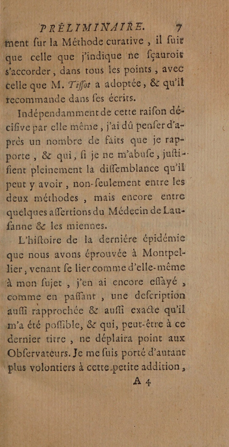 ment fur la Méthode curative , il fuit que celle que j'indique ne fçauroit s’accorder, dans tous les points , avec celle que M. Tifor a adoptée, &amp; qu'il tecommande dans fes écrits. | Indépendamment de cette raifon dé- cifive par elle même, j'ai dû penfer d’a- prés un nombre de faits que je rap- porte, &amp; qui, fi je ne m'abufe , jufti=- fient pleinement la difemblance qu'il peut y avoir , non-feulement entre les deux méthodes , mais encore entre quelques affertions du Médecin de Lau- fanne &amp; les miennes. L'hiftoire de la dernière épidémie que nous avons éprouvée à Montpel- lier, venant fe lier comme d'elle-même À mon fujet , j'en ai encore eflayé , comme en pañant , une defcription auf rapprochée &amp; aufi exadté qu'il m'a été poffible, &amp; qui, peut-être à ce dernier titre , ne déplaifa point aux Obfervatéurs. Je me fuis porté d'autant “plus volontiers à cette.petite addition, À 4