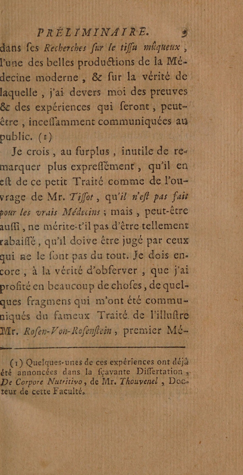 dans fes Recherches fur le tif méquenx l'une des belles produétions de la M£- decine moderne | &amp; fur la vérité de laquelle , j'ai devers moi des preuves &amp;c des expériences qui feront, peut- être , inceffamment communiquées an public. (1) Je crois, au furplus , inutile de re- marquer plus expreflément, qu'il en : ef de ce petit Traité comme de lou- vrage. de Mr. Tifor, qu'il n'eff pas fait pour Les vrais Médecins ; mais , peut-être aufli, ne mérite-t’il pas d’être tellement rabaifé, qu'il doive être jugé par ceux qui ne le font pas du tout. Je dois en- core; à la vérité d’obferver ; que j'ai profité en beaucoup dechofes, de quel- ques fragmens qui m'ont été commu niqués du fameux Traité de FMlluftre Mr. Re rorR a , premier Mé- Came | cf } Quelques-unes de ces expériences ont dés été annoncées dans la fçavante Difiertation De Corpore Nuatritivo, de Mr. Thouvenel, Doc: teur de cette F acultés