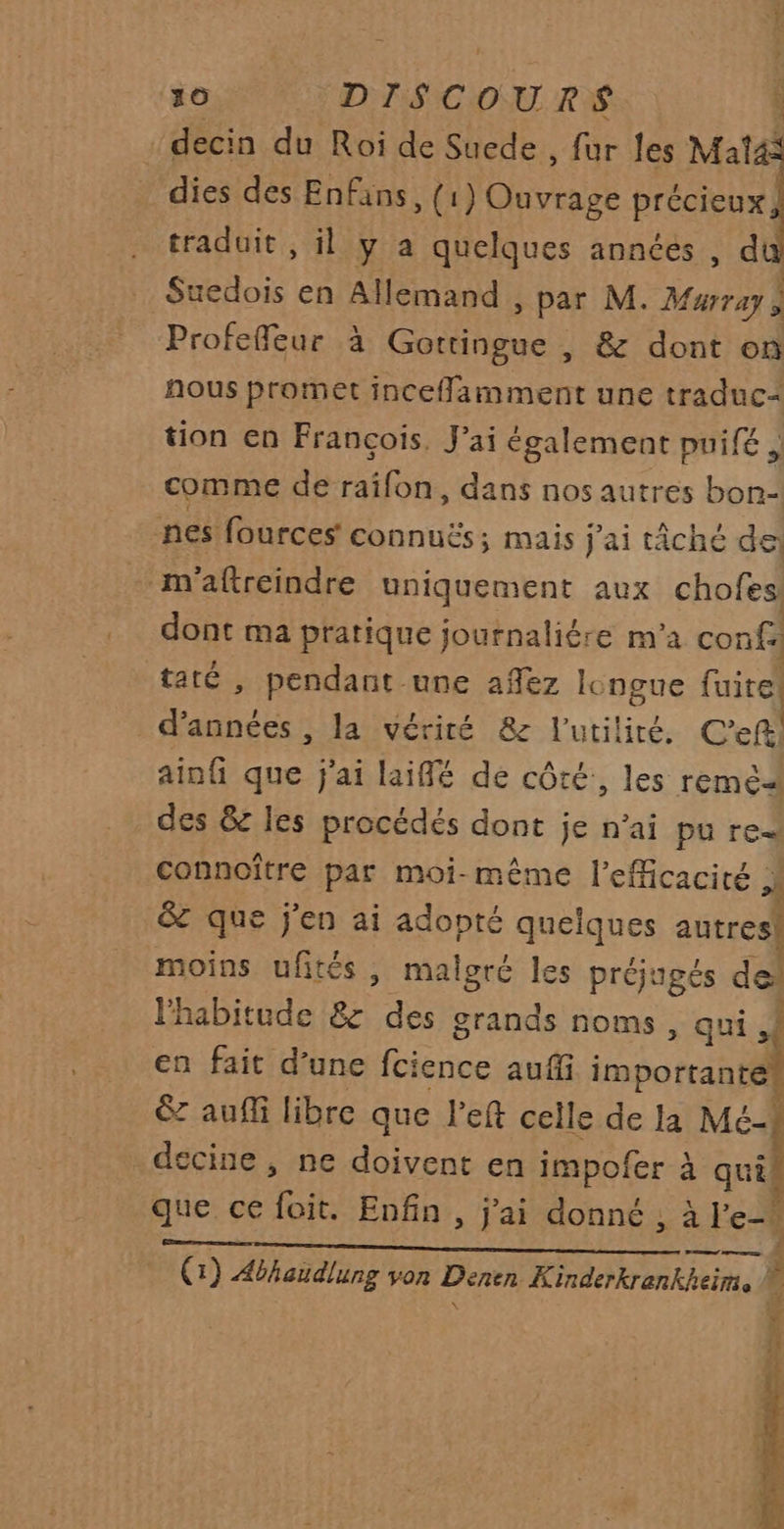 : decin du Roi de Suede , fur les Mat4: dies des Enfans, (1 Mouviase précieux, traduit , il y a quelques années , du Suedois en Allemand , par M. Murray à Profeffeur à et &amp; dont on nous promet incefamment une traduc+ tion en François, J’ai également puifé , comme de raifon, dans nos autres bon- nes fources connuës; mais j'ai tâché de _ m'aftreindre uniquement aux chofes dont ma pratique journaliére m'a conf. taté , pendant une añez longue fuite! dau: la vérité 8e l'utilité. C’eft ainf que j'ai laiffé de côté, les reméa des &amp; les procédés dont je n'ai pu ren connoître par moi-même l'efficacité &amp; que j'en ai adopté quelques autres! moins ufités, malgré les préjugés 4 l'habitude &amp; ee grands noms , qui, en fait d’une fcience auffi iméo te &amp;z aufli libre que left celle de la Mé- decine , ne doivent en impofer à qui que ce Fr Enfin , j'ai donné , à le. RER TARA AP PLNTLS AEri Rc RE (1) Abhaudlung von Denen Kinderkrenkheim.