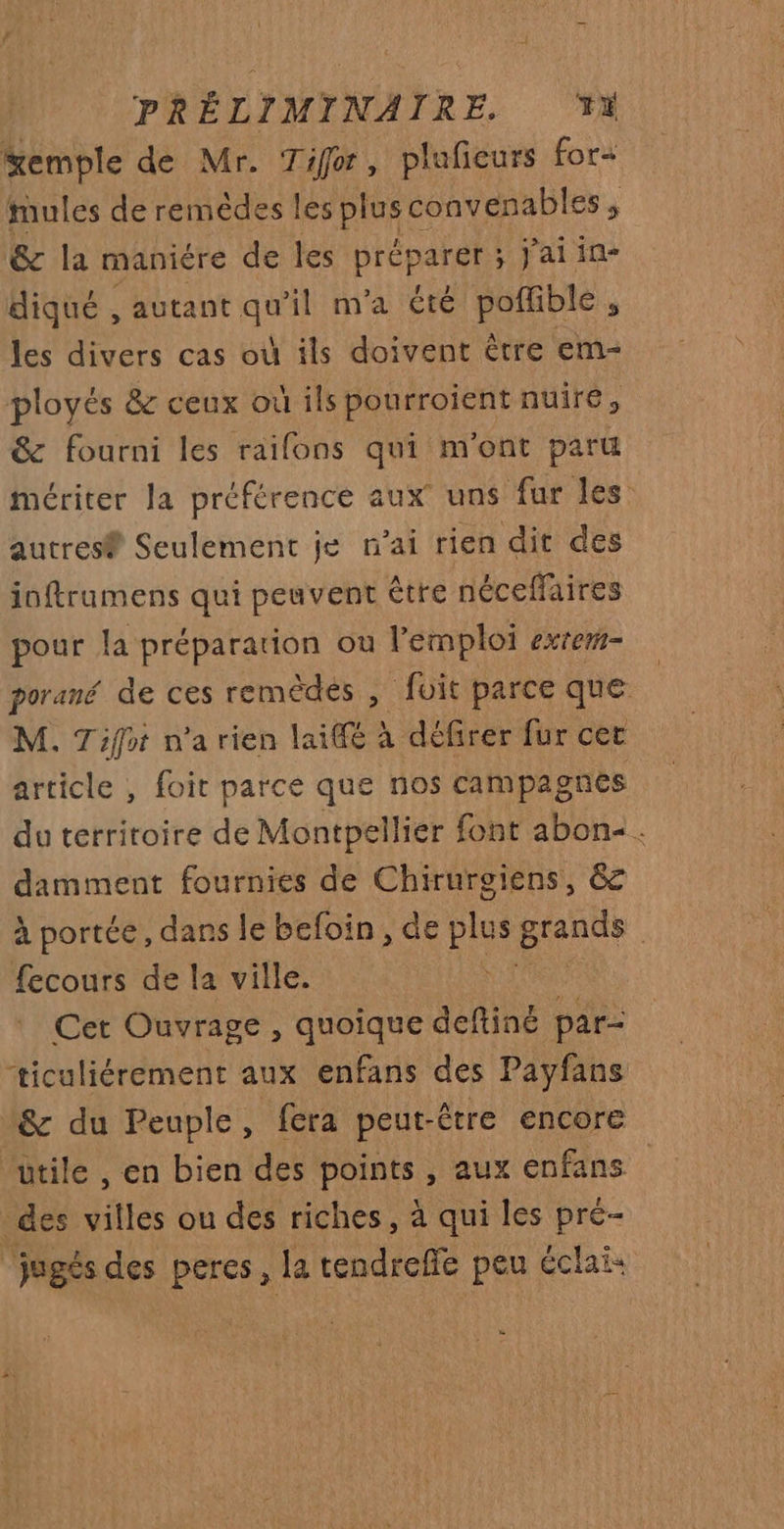 %emple de Mr. Tifor, plufieurs for tmules de remèdes les it convenables , &amp; la maniére de les préparer: ; jJaiin- diqué , autant qu'il m'a été poffible , les divers cas où ils doivent être em- ployés &amp; ceux où ils pourroient nuire, &amp; fourni les raifons qui m'ont paru mériter la préférence aux uns fur les autres® Seulement je n'ai rien dit des inftrumens qui peuvent être néceffaires pour la préparation ou l'emploi exrem- porané de ces remèdes , fuit parce que M. Tifot n’a rien lai@e à défirer fur cer article , foit parce que nos campagnes du territoire de Montpellier font abon:. damment fournies de Chirurgiens, &amp; à portée, dans le befoin , de plus pente | fecours de la ville. k Cet Ouvrage , quoique deftiné par- ticuliérement aux enfans des Payfans &amp; du Peuple, fera peut-être encore ‘utile , en bien des points , aux enfans des villes ou des riches, à qui les pré- ‘jugés des percs, la tendreffe peu éclai »