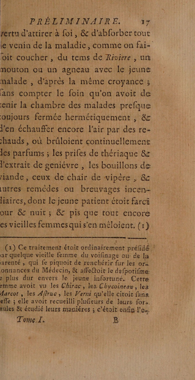 fertu d'attirer à foi, &amp; d'abforber tout le venin de la maladie , Comme on fai- foit coucher , du tems de Riviere , un mouton ou un agneau avec le jeune malade , d'après la même croyance ; ans compter le foin qu’on avoit de enir la chambre des malades prefque oujours fermée hermétiquement , &amp; l'en chauffer encore l'air par des re- hauds , où brûloient continuellement les parfums ; les prifes de thériaque &amp; Pextrait de geniévre , les bauillons de iande , ceux de chair de vipère , &amp; utres remcdes ou breuvages incen- aires, dont le jeune patient étoit farci our &amp; nuit; &amp; pis que tout encore es vicilles femmes qui s’en mêloient. {r} (1) Ce traitement étoit ordinairement préfGdé * ar quelque vieille femme du voifinage ow: de la arenté ; qui fe piquoit de renchérir {ur les ors onnances du Médecin, &amp; affeGtoit le defpotifme. &gt; plus dur envers le jeune infortuné. Cetre emme avoit vu les Chirac, les CAycoinezn, les Aarcot , les Affruc , les Werni qu’elle citoit fans effe ; elle avoit recueilli plufieurs de leurs for. aules &amp; étudié leurs maniéres ; c’étoit.enfip lo. Tome.I. PERS B