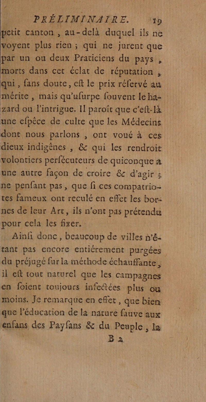 petit canton , au- delà duquel ils ne voyent plus rien ; qui ne jurent que par un ou deux Praticiens du pays , morts dans cet éclat de réputation , qui , fans doute, eft le prix réfervé au mérite , mais qu'ufurpe fouvent leha- zard ou l'intrigue. Il paroîc que c’eft-là une efpêce de culte que les Médecins dont nous parlons , ont voué à ces dieux indigènes , &amp; qui les rendroie volontiers perfécuteurs de quiconque a une autre façon de croire &amp; d'agir ; ne penfant pas, que fi ces compatrio- tes fameux ont reculé en effet les bor: nes de leur Art, ils n’ont pas prétendu pour cela les fixer. Ainfi donc, beaucoup de villes n’é- tant pas encore entiérement purgées du préjugé fur la méthode échauffante 3 il eft tout naturel que les campagnes en foient toujours infectées plus ou moins. Je remarque en effet , Que bien que l'éducation de la nature fauve aux fins des Payfans &amp; du Peuple, la B 2