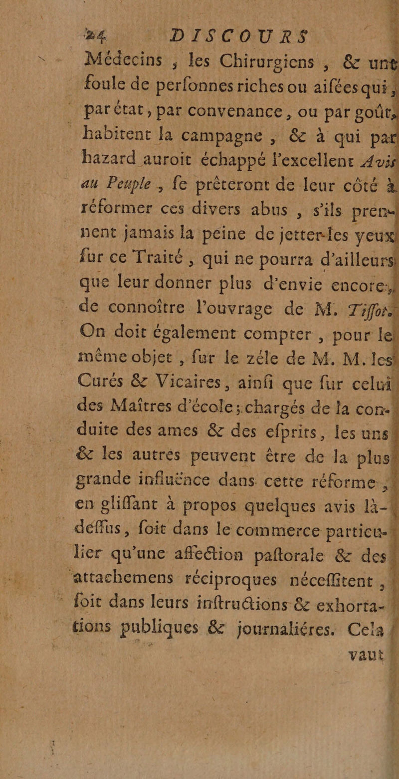 # %£) {\DISCOURS: Médecins , les Chirurgiens , &amp; uns foule de perfonnes riches ou aifées qui, par Ctat, par convenance, ou par goût, habitent Ja campagne , &amp; à qui par hazard auroit échappé lexcellent Avis au Peuple , fe prèteront de leur côté à réformer ces divers abus , s'ils pren nent jamais la peine de jetterles yeux fur ce Traité , qui ne pourra d’ailleurs que leur donner plus d'envie encore: de connoître l'ouvrage de M. Tifors On doit également compter , pour le même objet , fur le zéle de M. M. lesi Curés &amp; Vicaires, ainfñi que fur celui des Maîtres d'école; chargés de la con-! duite des ames &amp; des Sprits, les uns! &amp; les autrés peuvent être de la plus grande influënce dans cette réforme. ,! en glifant à propos quelques avis 1-1 _déffüs, foit dans le commerce particu.! _ lier qu’une affection paftorale &amp; des! ‘attachemens réciproques néceffitent 1 foit dans leurs inftru@ions &amp; xhér f tions publiques &amp; journaliéres. Cela À vaut a DRE