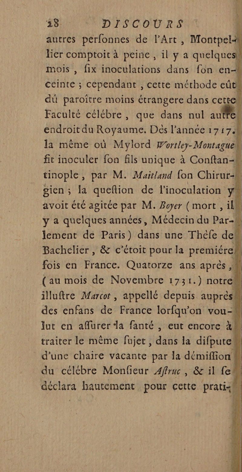 #S DISCOURS autres perfonnes de l'Art, Montpel lier comptoit à peine, il y a quelques mois , fix inoculations dans fon en | ceinte ; cependant , cette méthode eût” du paroître moins étrangere dans cette Faculté célébre, que dans nul auf | endroit du Royaume. Dés l’année 17174 la même où Mylord Wortley-Montaguek fit inoculer fon fils unique à Conftan-k tinople, par M. Maitland {on Chirur-* gien ; la queftion de l'inoculation y avoit été agitée par M. Boyer ( mort , il y a quelques années, Médecin du Par-h lement de Paris) dans une Théfe dem Bachélier, &amp; c’étoit pour la premiéreh fois en France. Quatorze ans après 4 des enfans de France lorfqu'on vou-W lut en afurer da fanté , eut encore à 1 traiter le même fujet, dans la difputeM d’une chaire vacante par la démiffion ! j du célébre Monfieur Affruc , &amp; il fe déclara hautement pour cette prati:M