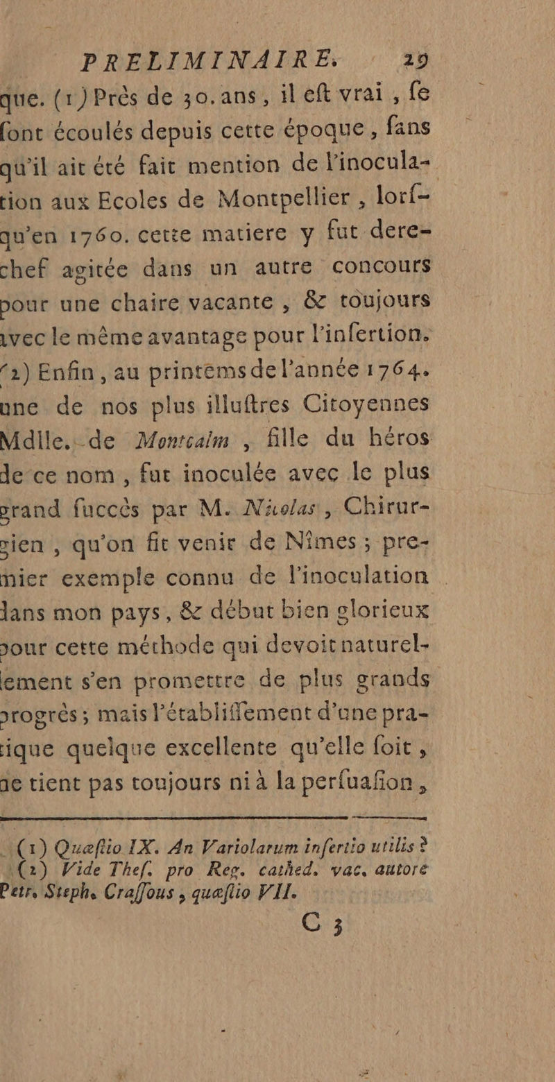 que. (1) Près de 30.ans, ileft vrai , fe font écoulés depuis cette époque, fans qu'il air été fait mention de l'inocula- ion aux Ecoles de Montpellier , lorf- qu’en 1760. cetie matiere y fut dere- chef agitée dans un autre concours pour une chaire vacante , &amp; toujours vec le même avantage pour l’infertion. (2) Enfin , au printems de l’année 1764. une de nos plus illuftres Citoyennes Mdile.. de Monrcaim , fille du héros de ce nom , fut inoculée avec le plus prand fuccès par M. Näolas, Chirur- sien , qu'on fit venir de Nîmes ; pre- nier exemple connu de l'inoculation dans mon pays, &amp; début bien glorieux Jour cette méthode qui devoitnaturel- ement s'en promettre de plus grands srogrés ; mais l’érabliffement d’ane pra- ique quelque excellente qu’elle foit, de tient pas toujours ni à la perfuañon, » Queftio IX. An Variolarum infertio utilis ? ce (2) Wide Thef. pro Reg. cathed. vac, autore Petr, Steph, Craffous , quaflio VII. C 3