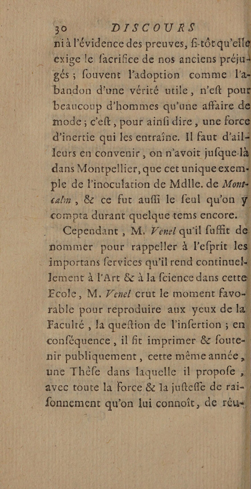 nià l'évidence des preuves, f-tôtqu'ell exige le facrifice de nos anciens pe gés ; fouvent l'adoption comme l'a bandon d’une vérité utile, n’eft pour beaucoup d'hommes qu’une affaire de mode ; c'eft, pour ainfi dire, une force d'inertie qui les entraîne. Il faut d'ail leurs en convenir, on n’avoit jufque- là dans Montpellier, que cet unique exem« ple de l’inoculation de Mdile. de Mons: | calm, 8 ce fut auffi le feul qu'on compta durant quelque tems encore. ) Cependant, M. Venel qu'il fufit de nommer pour rappeller à l’efprit les . importans fervices qu’il rend continuels Jement à l'Art &amp; à la fcience dans cette Ecole, M. Venel crut le moment favo- rable pour reproduire aux yeux de la Faculté , la queftion de l'infertion ; ent conféquence , il fit RIRE &amp; foutess nir publiquement, cette mêmeannce, une Théfe dans laquelle il ot avec toute la force &amp; la jufteffe de rai- ! fonnement qu’on lui connoît, de réu-h