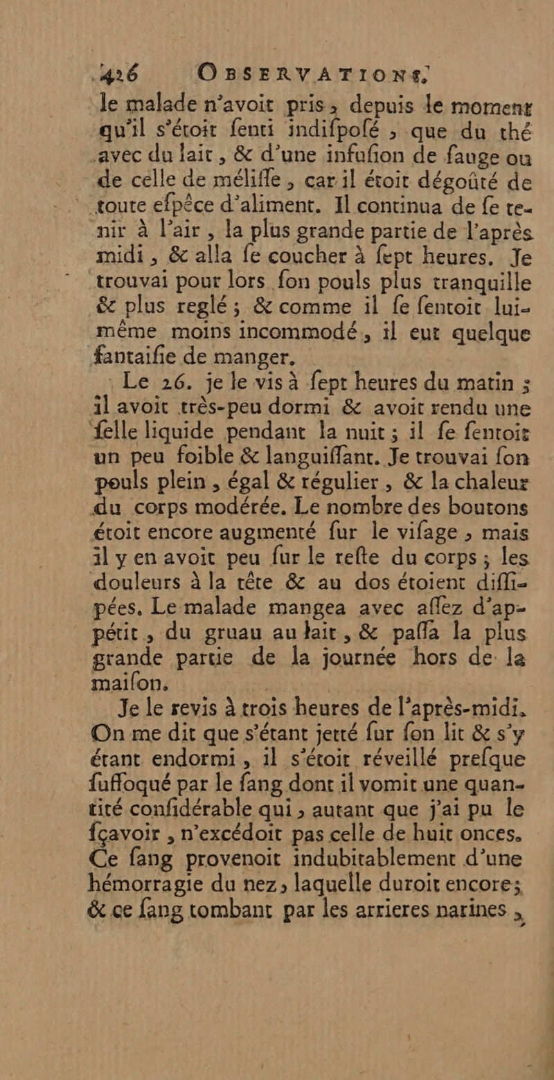 le malade n'avoit pris: depuis le moment qu'il s’étoit fenti indifpolé ; que du thé avec du lait, &amp; d’une infufñon de fauge ou de celle de mélifle , car il étoit dégoûté de nir à l’air, la plus grande partie de l'après midi, &amp; alla fe coucher à fept heures. Je trouvai pour lors fon pouls plus tranquille _&amp; plus reglé ; &amp; comme il fe fentoit lui- même moins incommodé., il eut quelque fantaifie de manger. : Le 26. je le vis à fept heures du matin ; il avoit très-peu dormi &amp; avoit rendu une elle liquide pendant la nuit ; il fe fentoic un peu foible &amp; languiffant. Je trouvai fon pouls plein , égal &amp; régulier, &amp; la chaleur du corps modérée. Le nombre des boutons étoit encore augmenté fur le vifage ; mais il y en avoit peu fur le refte du corps; les douleurs à la tête &amp; au dos étoient difli- pées. Le malade mangea avec affez d’ap- _péir, du gruau audait, &amp; pañla la plus grande partie de la journée hors de la mailon. As Je le revis à trois heures de l’après-midi. On me dit que s'étant jetté fur fon lit &amp; s’y étant endormi , 1l s'étoit réveillé prefque fuffoqué par le fang dont il vomit une quan- cité confidérable qui ; autant que j'ai pu le fçavoir , n’excédoit pas celle de huit onces. Ce fang provenoit indubitablement d’une hémorragie du nez, laquelle duroit encore; &amp; ce fang tombant par les arrieres narines ,