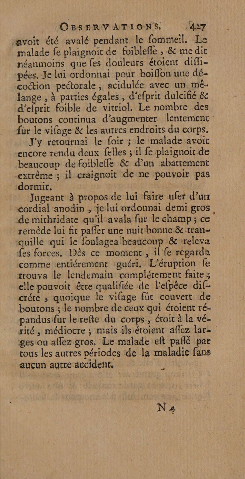 avoit été avalé pendant le fommeil. Le malade fe plaignoir de foiblefle , &amp; me dit néanmoins que fes douleurs étoient diffi- pées. Je lui ordonnai pour boiflon une dé- coétion pectorale , acidulée avec un mè- lange , À parties égales , d’efprit dulcifié &amp; d’efprit foible de vitriol. Le nombre des boutons continua d'augmenter lentement fur le vifage &amp; les autres endroits du corps. J'y retournai le foir ; le malade avoit encore rendu deux felles ; il fe plaignoit de beaucoup de foiblefle &amp; d’un abattement extrême ; il craignoit de ne pouvoir pas dormir. | Jugeant à propos de lui faire ufer d’un cordial anodin , ‘je lui ordonnai demi gros, de imithridate qu'il avala fur le champ; ce remède lui fit paffer une nuicbonne &amp; tran- “quille qui le foulagea beaucoup &amp; -releva fes forces. Dès ce moment , il fe regarda comme entiérement guéri. L’éruprion fe trouva le lendemain complétement faite 3 elle pouvoir être qualifiée de l'efpêce dif- créte ; quoique le vifage fût couvert de boutons ;:le nombre de ceux qui étoient ré- pandusifur lerefte du corps, étoit à la vé- rité, médiocre ; mais ils:éroient affez lare | ges ou allez gros. Lie malade eft pafñlé par tous les autres périodes de la maladie fans aucun autre accident. D N4