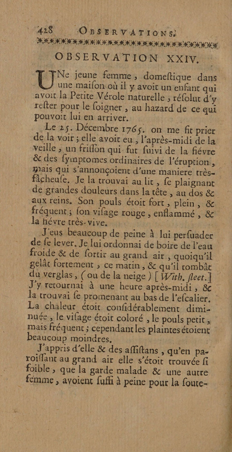 421$ ‘OBSERVATIONS: RASE HE A ME HE HE HE EH CNE CEE ME ECC ON OBSERVATION XXIV. FNe jeune femme, domeftique dans une maifon où il y avoit un enfant qui avoit la Petite Vérole naturelle ; réfolur d'y relter pour le foigner , au hazard de ce qui pouvait lui en arriver. | Le 25. Décembre 1765. on me fit prier de la voir ; elle avoit eu, après-midi de la veille ; un friflon qui. fut faivi de la fiévre ficheufe, Je la trouvai au lit, fe plaignant aux reins, Son pouls étoit fort, plein, &amp; la fiévre très- vive. de fe lever. Je lui ordonnai de boire de l’eau froide &amp; de fortir au grand air, quoiqu'il gelâc fortement ; ce matin, &amp; qu’il combât du verglas, (ou de la neige } [ Wir. Jleet.] J'y retournai à une heure après-midi, &amp; La chaleur étoit. confidérablement dimi- mais fréquent ; cependantcles plaintes étoient beaucoup moindres. | | J'appris d'elle &amp; des affiftans , qu’en pa- roiffant au grand air elle s’étoit trouvée fi foible , que la garde malade &amp; une autre fémme , avoient fuffi à peine pour la foute- ON 7 » D Rp L'ERC
