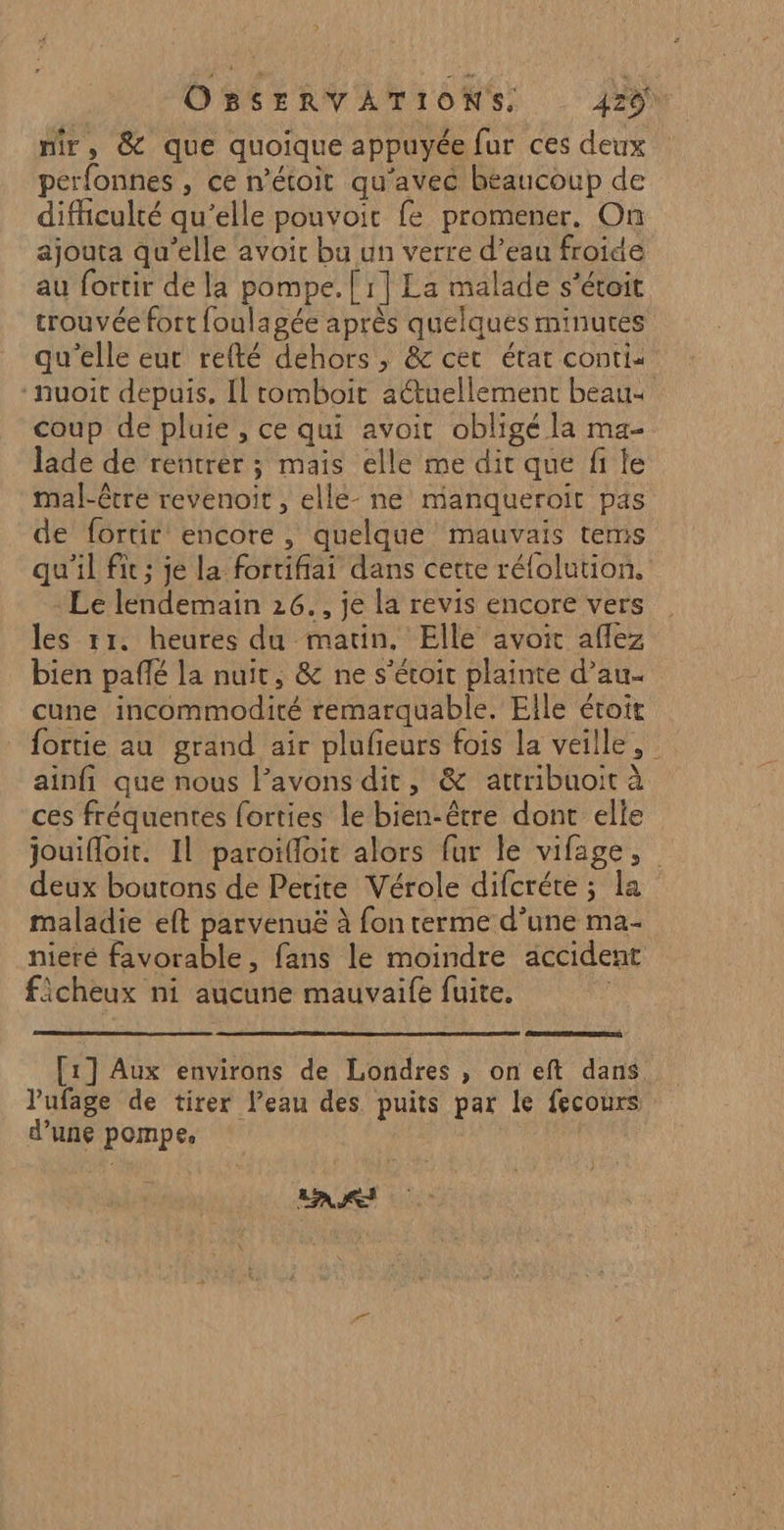 mir, &amp; que quoique appuyée fur ces deux perfonnes , ce n’étoit qu'avec beaucoup de difhculté qu’elle pouvoir fe promener. On ajouta qu’elle avoir bu un verre d’eau froide au fortir de la pompe. [ 1] La malade s’étoit trouvée fort foulagée après quelques minures qu'elle eut refté déhors , &amp; cet état contis -nuoit depuis, Il tomboit actuellement beau- coup de pluie , ce qui avoit obligé la ma- lade de rentrer ; mais elle me dit que fi le mal-être revenoit , ellé- ne manqueroit pas de fortir encore, quelque mauvais tems qu'il fit; je la fortifiai dans cette rélolution., - Le lendemain 26., je la revis encore vers les rr. heures du matin. Elle avoit afflez bien paflé la nuit, &amp; ne s’éroit plainte d’au- cune incommodité remarquable. Elle étroit fortie au grand air plufieurs fois la veille, ainfi que nous l’avons dit, &amp; attribuoit à ces fréquentes {orties le bien-être dont elle jouifloit. Il paroïfloit alors fur le vifage, deux boutons de Petite Vérole difcréte ; la maladie eft parvenuë à fon terme d’une ma- nieré favorable, fans le moindre accident ficheux ni aucune mauvaife fuite. [1] Aux environs de Londres , on eft dans lufage de tirer l’eau des puits par le fecours d’une pompe, | LAS