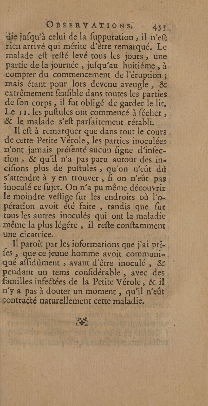 die jufqu’à celui de la fuppuration , il n’eft rien arrivé qui mérite d’être remarqué. Le malade eft refté levé tous les jours, une partie de la journée , jufqu’au huitiéme, à compter du commencement de l’éruprion ; maïs étant pour lors devenu aveugle , &amp; extrêmement fenfible dans toutes les parties de fon corps, il fut obligé de garder le lit, Le 11. les puftules ont commencé À fécher , &amp; le malade s’eft parfaitement rétabli. …_ Ileft à remarquer que dans tout le cours. de cette Petite Vérole, les parties inoculées . n’ont jamais préfenté aucun figne d’infec- tion ,.&amp; qu'il n’a pas paru autour des in- cifions plus de puftules , qu'on n’eût dû s'attendre à yen trouver , fi on n’eût pas ‘inoculé ce fujer. On n’a pu même découvrir le moindre veftige fur les endroits où l’o- pération avoit été faire , tandis que fur tous les autres inoculés qui ont la maladie même la plus légére , il refte conftamment une cicatrice. Il paroît par les informations que j'ai prix. fes , que ce jeune homme avoit communi- qué affidûment , avant d’être inoculé , &amp; pendant un tems confidérable , avec des. familles infeétées de la Petite Vérole, &amp; il n'ya pas à douter un moment , qu’il n’eût sontraété naturellement cetre maladie, C7
