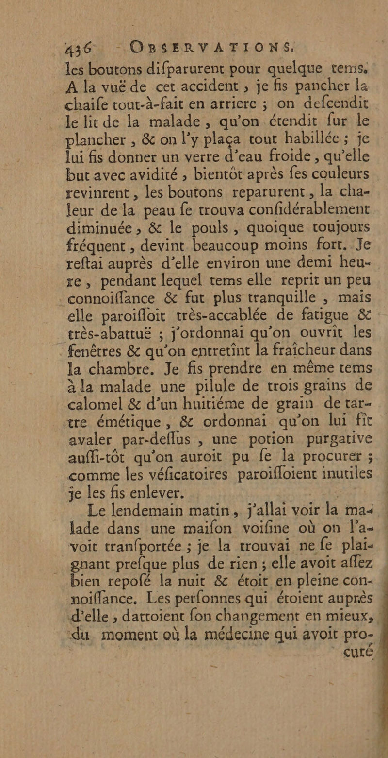 les boutons difparurent pour quelque terms. À la vuë de cet accident , je fis pancher la chaife tout-à-fait en arriere ; on defcendit le lit de la malade, qu'on étendit fur le plancher , &amp; on l'y plaça tout habillée; je lui fis donner un verre d’eau froide , qu’elle but avec avidité ; bientôt après fes couleurs revinrent , les boutons reparurent, la cha- leur de la peau fe trouva confidérablement diminuée , &amp; le pouls, quoique toujours fréquent , devint beaucoup moins fort. Je reftai auprès d'elle environ une demi heu- re, pendant lequel tems elle reprit un peu connoiffance &amp; fut plus tranquille , maïs elle paroifloit très-accablée de fatigue &amp; _rès-abattuë ; j'ordonnai qu’on ouvrit les fenêtres &amp; qu’on enrretint la fraicheur dans la chambre. Je fis prendre en même rems à la malade une pilule de trois grains de calomel &amp; d’un huitiéme de grain de tar- tre émétique, &amp; ordonnai qu'on lui fit avaler par-deflus , une potion purgative aufli-tôt qu'on auroit pu fe la procurer ; comme les véficatoires paroifloient inutiles je les fis enlever. RE Le lendemain matin, j'allai voir la ma« lade dans une maifon voifine où on l’a- “voic tranfportée ; je la trouvai nefe plai- gnant prefque plus de rien ; elle avoit aflez bien repofé la nuit &amp; étoit en pleine con : noiflance. Les perfonnes qui éroient auprès d'elle ; datroient fon changement en mieux, ! ‘du, moment où la médecine qui avoit pro-, cute