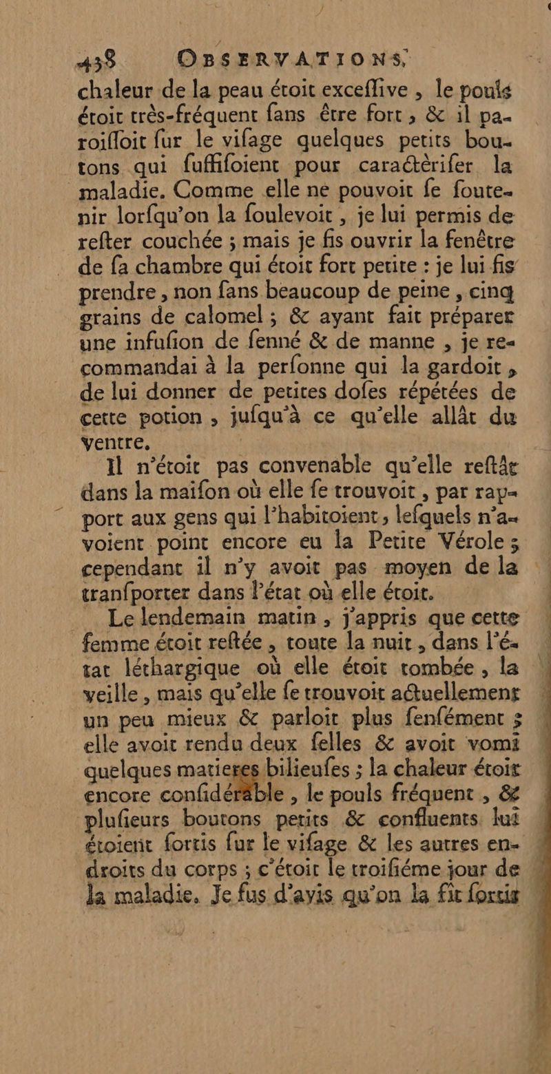 / 433 OBSERVATIONS, chaleur de la peau étroit exceflive , le pouis étoic très-fréquent fans être fort , &amp; il pa. roifloit fur le vifage quelques petits bou. tons qui fuffifoient pour caraétèrifer la maladie. Comme elle né pouvoit fe foute. nir lorfqu’on la foulevoit , je lui permis de refter couchée ; mais je fis ouvrir la fenêtre de fa chambre qui étroit fort petite : je lui fis prendre , non fans beaucoup de peine , cinq grains de calomel ; &amp; ayant fait préparer une infufñon de fenné &amp; de manne , je re« commandai à la perfonne qui la gardoit, de lui donner de petites dofes répétées de cette potion , jufqu'à ce qu’elle allât du ventre. | Il n’étoit pas convenable qu’elle reftât dans la maifon où elle fe trouvoit , par rap port aux gens qui l’habitoient, lefquels n’a« voient point encore eu la Petite Vérole ; cependant il n’y avoit pas moyen de la tranfporter dans lPétat où elle étoit. Le lendemain matin, j'appris que cette femme étroit reflée , toute la nuit, dans l’é- tac léthargique où elle étoit tombée , la veille, mais qu’elle {e trouvoit a@uellement un peu mieux &amp; parloit plus fenfément ; elle avoit rendu deux felles &amp; avoit vomi quelques matieres bilieufes ; la chaleur étoir encore confidéräble , le pouls fréquent , &amp; plufeurs boutons petits &amp; confluents. lui étoierit fortis fur le vifage &amp; les autres en-