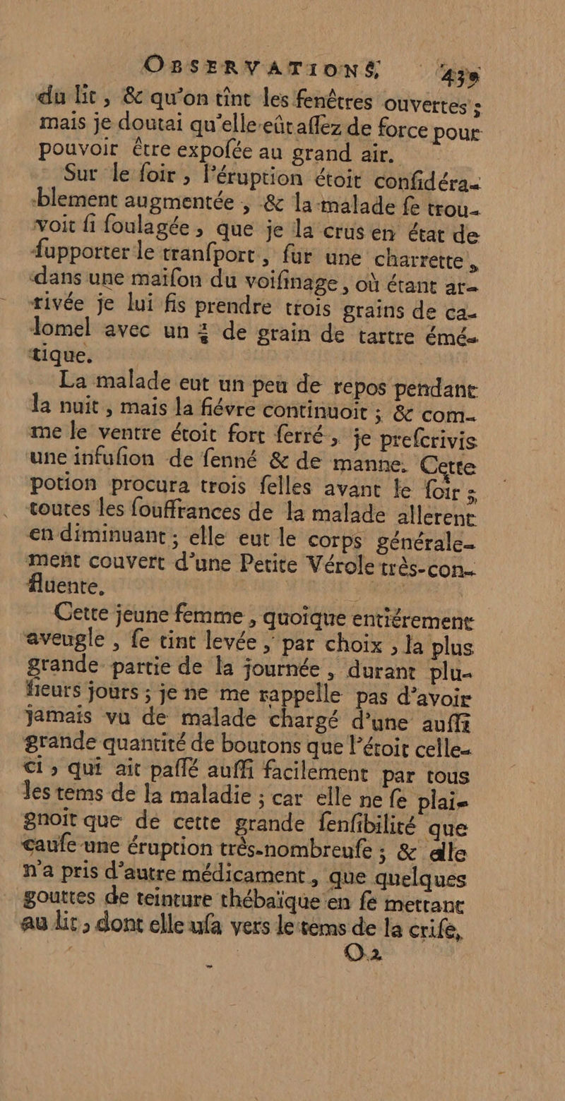 du lit, &amp; qu’on tint les fenêtres Ouvertes» mais je doutai qu'elleeütaflez de force pour pouvoir être expolée au grand air. Sur le foir ; Péruption étoit confidéra- blement augmentée ; &amp; la malade fe trou. voit fi foulagée , que je la crus en état de #upporter le tranfport ; fur une charrette dans une maïfon du voifinage , où étant ar- rivée je lui fis prendre trois grains de ca_ Tomel avec un 4 de grain de tartre émée tique. | La malade eut un peu de repos pendant la nuit, mais la fiévre continuoit x &amp; com me le ventre étoit fort ferré, je prefcrivis une infufion de fenné &amp; de manne. Cette potion procura trois felles avant le {ir : toutes les fouffrances de la malade allerent en diminuant ; elle eut le corps générale- ment couvert d’une Petite Vérole très-con.. fluenre, Dr Cette jeune femme , quoique entiéremenr aveugle , fe tint levée | par choix , la plus grande partie de la journée, durant plu- feuts jours ; je ne me rappelle pas d’avoir jamais vu de malade chargé d’une auffr grande quantité de boutons que l’étoit celle- Ci qui ait paflé auffi facilement par tous les tems de la maladie ; car elle ne fe plais gnoit que de cette grande fenfibiliré que caufe une éruption très-nombrenfe ; &amp; dle n'a pris d'autre médicament, que quelques gouttes de teinture thébaïque en fe mettanc au lit ; dont elle ufa vers le:tems sé la crife, | | 2 Lo