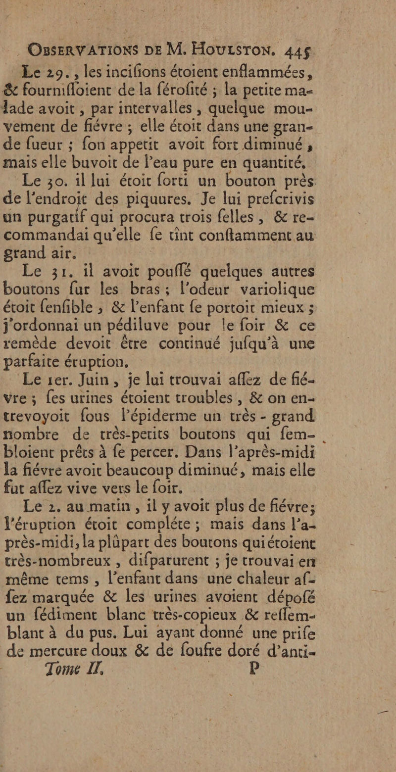 Le 29. , les incifons étoient enflammées, &amp; fournifloient de la férofité ; la petite ma lade avoit , par intervalles , quelque mou- vement de fiévre ; elle étoit dans une gran- de fueur ; fon appetit avoit fort diminué, mais elle buvoit de l'eau pure en quantité, Le 30. il lui étoit forti un bouton près de l'endroit des piquures. Je lui prefcrivis un bacbaur qui procura trois felles, &amp; re- commandai qu’elle fe tint conftamment au grand air. Le 31. il avoit pouflé quelques autres boutons fur les bras; l'odeur variolique étoit fenfible ; &amp; l’enfanc fe portoit mieux ; j'ordonnai un pédiluve pour le foir &amp; ce remède devoit être continué jufqu'à une parfaite éruption, Le 1er. Juin, je lui trouvai aflez de fié- vre ; {es urines étoient troubles, &amp; on en- trevoyoit {ous l’épiderme un très - grand nombre de très-perits boutons qui fem- bloient prêts à fe percer. Dans l'après-midi la fiévre avoir beaucoup diminué, mais elle fat allez vive vers Le foir. Le 2. au matin, il y avoit plus de fiévre; l’éruprion étoit complére; mais dans l’a- près-midi, la plûpart des boutons quiétoient très-nombreux , difparurent ; je trouvai en même tems , l’enfaut dans une chaleur af- fez marquée &amp; les urines avoienc dépofé un fédiment blanc très-copieux &amp; reflem- blant à du pus. Lui ayant donné une prife de mercure doux &amp; de foufre doré d’anti- Tome IT, | P