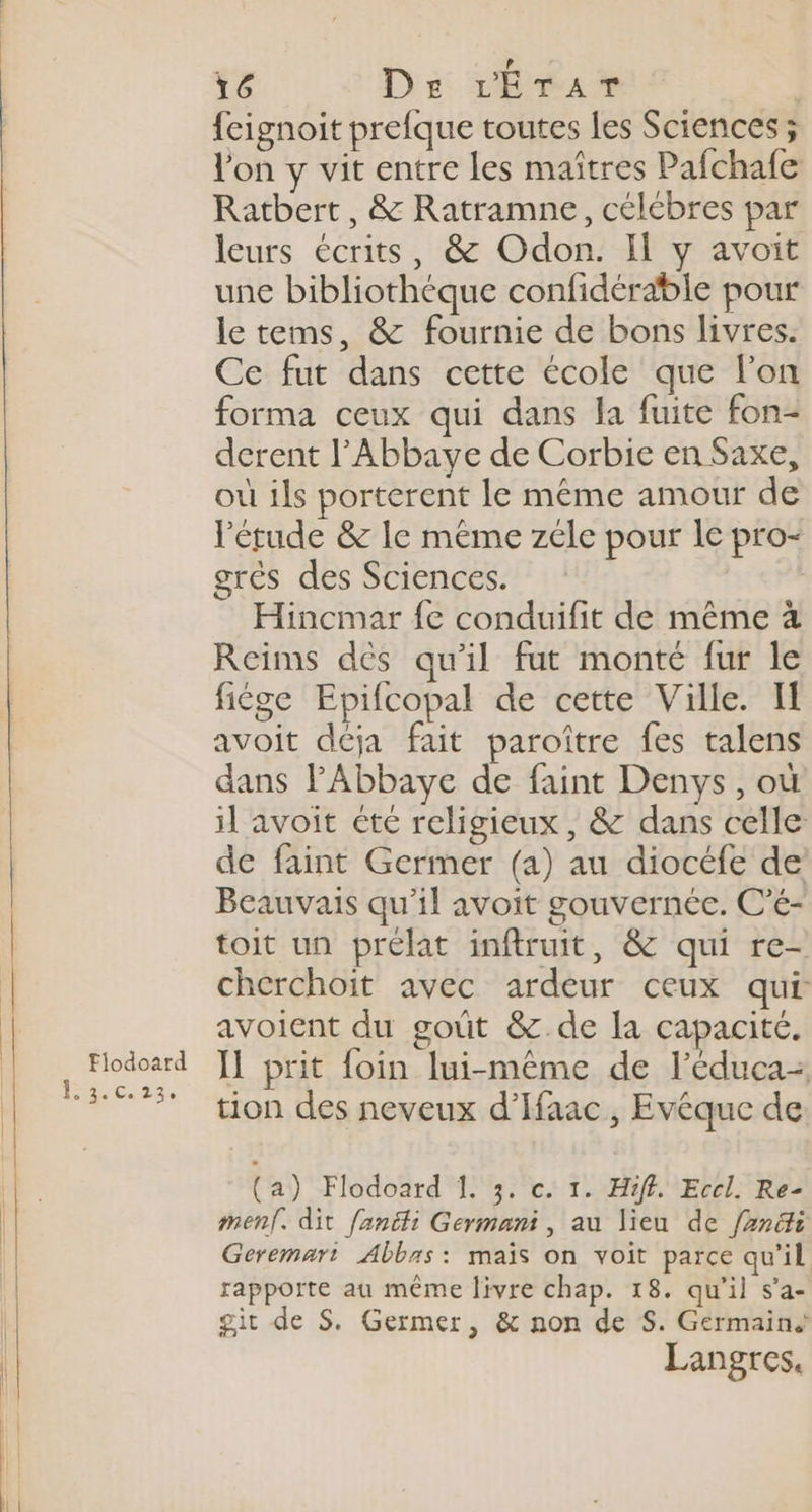 Fiodoard Dec (a 16 De rErar | feignoit prefque toutes les Sciences ; l'on y vit entre les maîtres Pafchafe Ratbert, &amp; Ratramne, célébres par leurs écrits, &amp; Odon. Il y avoit une bibliothèque confidérable pour le tems, &amp; fournie de bons livres. Ce fut dans cette école que l'on forma ceux qui dans la fuite fon- derent l'Abbaye de Corbie en Saxe, où ils porterent le même amour de l'étude &amp; le même zéle pour le pro- grés des Sciences. | Hincmar fe conduifit de même à Reims dès qu'il fut monté fur le fige Epifcopal de cette Ville. I avoit déja fait paroître fes talens dans PAbbaye de faint Denys, où il avoit cte religieux, &amp; dans celle de faint Germer (a) au diocéfe de Beauvais qu’il avoit gouvernée. C’é- toit un prélat inftruit, &amp; qui re- cherchoit avec ardeur ceux qui avoient du goût &amp; de la capacité. Il prit foin lui-même de l’éduca- tion des neveux d’Ifaac, Evéque de (a) Flodoard 1. 3. c. 1. Hfff. Eccl. Re- men. dit fanéti Germani, au lieu de fzn&amp;i Geremart Abbas: mais on voit parce qu'il rapporte au même livre chap. 18. qu'il s’a- git de S. Germer, &amp; non de S. Germain Langres.