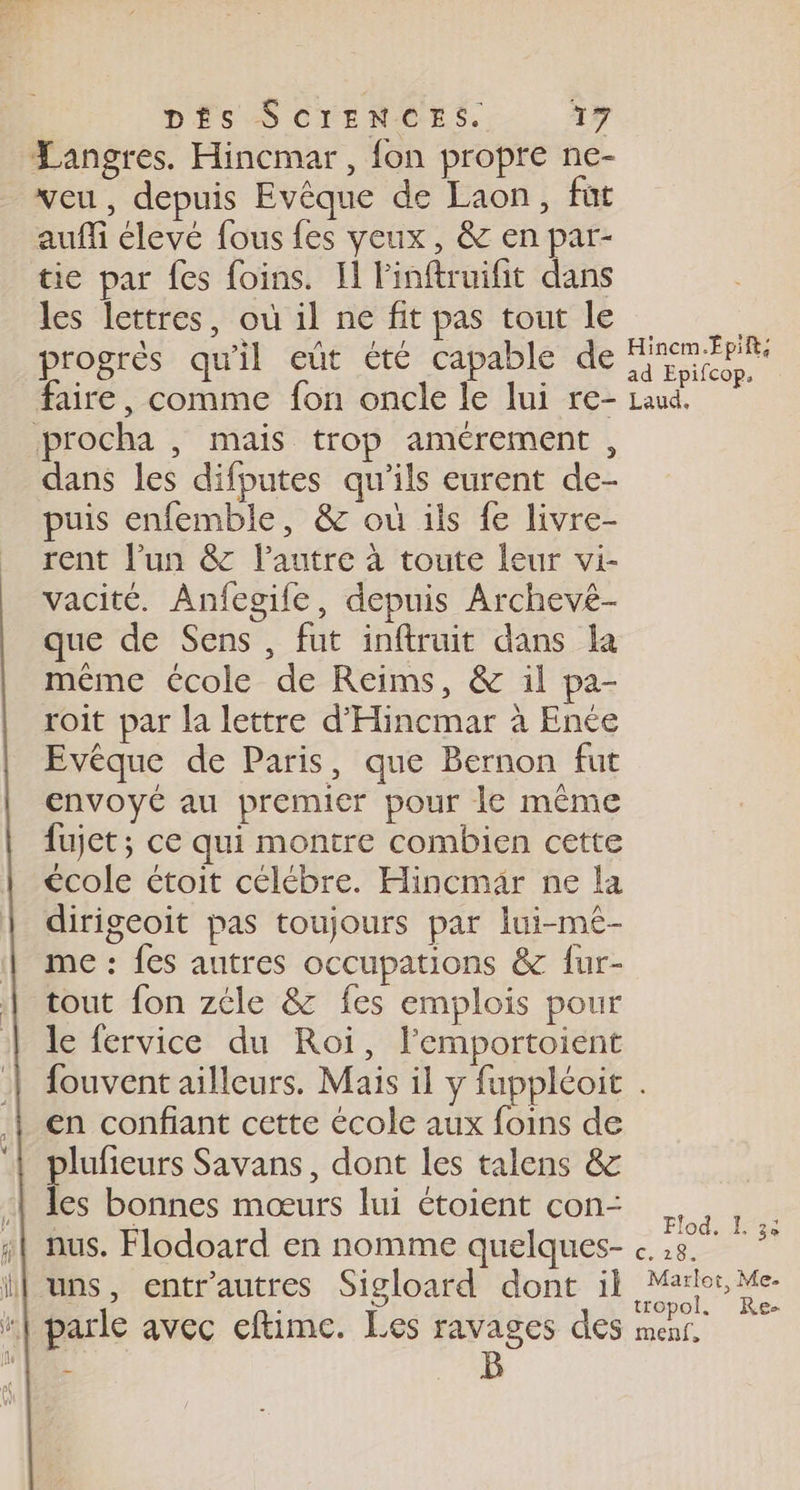 Langres. Hincmar , {on propre ne- veu, depuis Evêque de Laon, fut auffi élevé fous fes yeux, &amp; en par- tie par fes foins. Il l'inftruifit dans les lettres, où il ne fit pas tout le progrès qu'il eût été capable de faire, comme fon oncle le lui re- procha , mais trop amérement , dans les difputes qu'ils eurent de- puis enfemble, &amp; où ils fe livre- rent l’un &amp; lautre à toute leur vi- vacité. Anfegife, depuis Archeve- que de Sens, fut inftruit dans la même école de Reims, &amp; il pa- roit par la lettre d'Hincmar à Ence Evèque de Paris, que Bernon fut envoyé au premier pour le même fujet; ce qui montre combien cette école étoit célébre. Hincmär ne la dirigeoit pas toujours par lui-me- me : fes autres occupations &amp; fur- tout fon zéle &amp; fes emplois pour le fervice du Roi, l'emportoient en confiant cette école aux foins de plufieurs Savans, dont les talens &amp; les bonnes mœurs lui étoient con- 4| nus. Flodoard en nomme quelques- il uns, entr'autres Sigloard dont il “| parle avec eftime. Les ravages des L B Hincm.Épift; ad Epifcop. Laud.